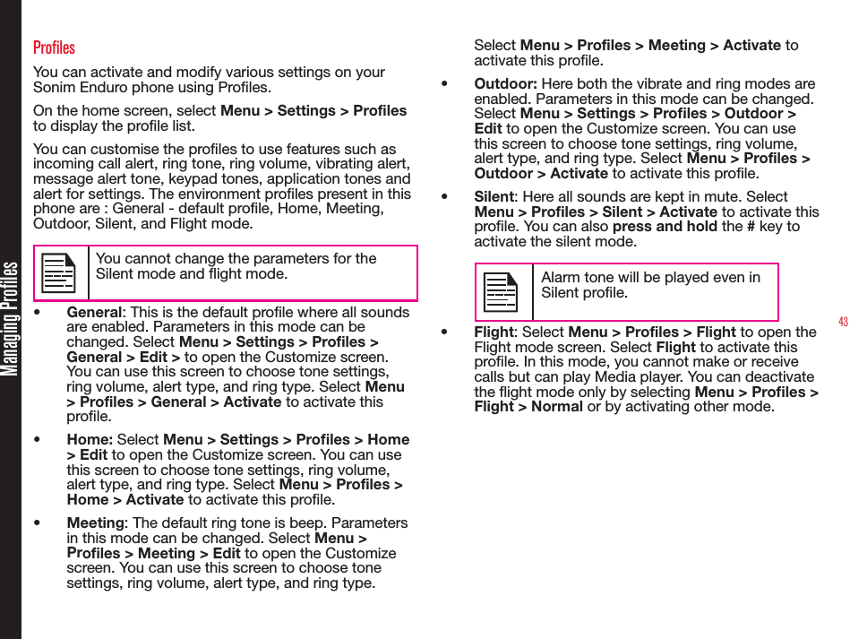 43ProfilesYou can activate and modify various settings on your Sonim Enduro phone using Proles. On the home screen, select Menu &gt; Settings &gt; Profiles to display the prole list.You can customise the proles to use features such as incoming call alert, ring tone, ring volume, vibrating alert, message alert tone, keypad tones, application tones and alert for settings. The environment proles present in this phone are : General - default prole, Home, Meeting, Outdoor, Silent, and Flight mode.You cannot change the parameters for the Silent mode and ight mode.•  General: This is the default prole where all sounds are enabled. Parameters in this mode can be changed. Select Menu &gt; Settings &gt; Profiles &gt; General &gt; Edit &gt; to open the Customize screen. You can use this screen to choose tone settings, ring volume, alert type, and ring type. Select Menu &gt; Profiles &gt; General &gt; Activate to activate this prole.•  Home: Select Menu &gt; Settings &gt; Proles &gt; Home &gt; Edit to open the Customize screen. You can use this screen to choose tone settings, ring volume, alert type, and ring type. Select Menu &gt; Profiles &gt; Home &gt; Activate to activate this prole.•  Meeting: The default ring tone is beep. Parameters in this mode can be changed. Select Menu &gt; Profiles &gt; Meeting &gt; Edit to open the Customize screen. You can use this screen to choose tone settings, ring volume, alert type, and ring type. Select Menu &gt; Profiles &gt; Meeting &gt; Activate to activate this prole. •  Outdoor: Here both the vibrate and ring modes are enabled. Parameters in this mode can be changed. Select Menu &gt; Settings &gt; Proles &gt; Outdoor &gt; Edit to open the Customize screen. You can use this screen to choose tone settings, ring volume, alert type, and ring type. Select Menu &gt; Profiles &gt; Outdoor &gt; Activate to activate this prole.•  Silent: Here all sounds are kept in mute. Select Menu &gt; Profiles &gt; Silent &gt; Activate to activate this prole. You can also press and hold the # key to activate the silent mode.Alarm tone will be played even in Silent prole.•  Flight: Select Menu &gt; Profiles &gt; Flight to open the Flight mode screen. Select Flight to activate this prole. In this mode, you cannot make or receive calls but can play Media player. You can deactivate the ight mode only by selecting Menu &gt; Proles &gt; Flight &gt; Normal or by activating other mode.Managing Profiles