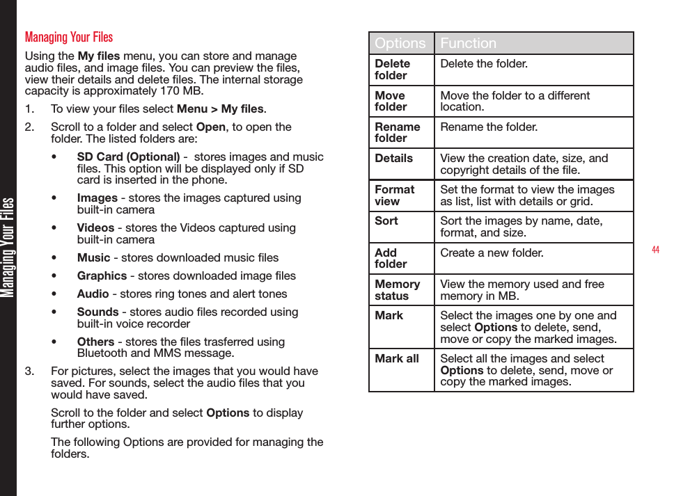44Managing Your FilesManaging Your FilesUsing the My files menu, you can store and manage audio les, and image les. You can preview the les, view their details and delete les. The internal storage capacity is approximately 170 MB.1.  To view your les select Menu &gt; My files.2.  Scroll to a folder and select Open, to open the folder. The listed folders are:•  SD Card (Optional) -  stores images and music files. This option will be displayed only if SD card is inserted in the phone.•  Images - stores the images captured using built-in camera •  Videos - stores the Videos captured using built-in camera•  Music - stores downloaded music files•  Graphics - stores downloaded image files•  Audio - stores ring tones and alert tones•  Sounds - stores audio files recorded using built-in voice recorder•  Others - stores the files trasferred using Bluetooth and MMS message.3.  For pictures, select the images that you would have saved. For sounds, select the audio files that you would have saved.Scroll to the folder and select Options to display further options.The following Options are provided for managing the folders.Options FunctionDelete folderDelete the folder.Move folderMove the folder to a different location.Rename folderRename the folder.Details View the creation date, size, and copyright details of the le.Format viewSet the format to view the images as list, list with details or grid.Sort Sort the images by name, date, format, and size.Add folderCreate a new folder.Memory statusView the memory used and free memory in MB.Mark Select the images one by one and select Options to delete, send, move or copy the marked images.Mark all Select all the images and select Options to delete, send, move or copy the marked images.