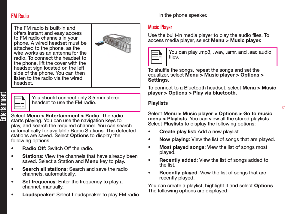 57EntertainmentFM RadioThe FM radio is built-in and offers instant and easy access to FM radio channels in your phone. A wired headset must be attached to the phone, as the wire works as an antenna for the radio. To connect the headset to the phone, lift the cover with the headset sign located on the left side of the phone. You can then listen to the radio via the wired headset.You should connect only 3.5 mm stereo headset to use the FM radio.Select Menu &gt; Entertainment &gt; Radio. The radio starts playing. You can use the navigation keys to play, and search the required channel. You can search automatically for available Radio Stations. The detected stations are saved. Select Options to display the following options.•  Radio Off: Switch Off the radio.•  Stations: View the channels that have already been saved. Select a Station and Menu key to play.•  Search all stations: Search and save the radio channels, automatically.•  Set frequency: Enter the frequency to play a channel, manually.•  Loudspeaker: Select Loudspeaker to play FM radio in the phone speaker.Music PlayerUse the built-in media player to play the audio les. To access media player, select Menu &gt; Music player.You can play .mp3, .wav, .amr, and .aac audio files.To shufe the songs, repeat the songs and set the equalizer, select Menu &gt; Music player &gt; Options &gt; Settings.To connect to a Bluetooth headset, select Menu &gt; Music player &gt; Options &gt; Play via bluetooth.PlaylistsSelect Menu &gt; Music player &gt; Options &gt; Go to music menu &gt; Playlists. You can view all the stored playlists. Select Playlists to display the following options:•  Create play list: Add a new playlist.•  Now playing: View the list of songs that are played.•  Most played songs: View the list of songs most played.•  Recently added: View the list of songs added to the list.•  Recently played: View the list of songs that are recently played.You can create a playlist, highlight it and select Options. The following options are displayed: