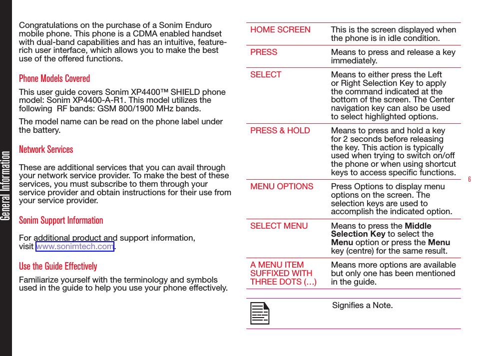 6Congratulations on the purchase of a Sonim Enduro mobile phone. This phone is a CDMA enabled handset with dual-band capabilities and has an intuitive, feature-rich user interface, which allows you to make the best use of the offered functions.Phone Models CoveredThis user guide covers Sonim XP4400™ SHIELD phone model: Sonim XP4400-A-R1. This model utilizes the following  RF bands: GSM 800/1900 MHz bands. The model name can be read on the phone label under the battery. Network Services These are additional services that you can avail through your network service provider. To make the best of these services, you must subscribe to them through your service provider and obtain instructions for their use from your service provider. Sonim Support Information For additional product and support information,  visit www.sonimtech.com.Use the Guide EffectivelyFamiliarize yourself with the terminology and symbols used in the guide to help you use your phone effectively.HOME SCREEN This is the screen displayed when the phone is in idle condition.PRESS Means to press and release a key immediately.SELECT Means to either press the Left or Right Selection Key to apply the command indicated at the bottom of the screen. The Center navigation key can also be used to select highlighted options. PRESS &amp; HOLD Means to press and hold a key for 2 seconds before releasing the key. This action is typically used when trying to switch on/off the phone or when using shortcut keys to access specic functions. MENU OPTIONS Press Options to display menu options on the screen. The selection keys are used to accomplish the indicated option.SELECT MENU Means to press the Middle Selection Key to select the Menu option or press the Menu key (centre) for the same result.A MENU ITEM SUFFIXED WITH THREE DOTS (…)Means more options are available but only one has been mentioned in the guide.Signies a Note.General Information