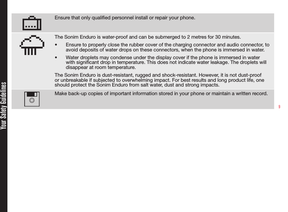 9Ensure that only qualied personnel install or repair your phone.The Sonim Enduro is water-proof and can be submerged to 2 metres for 30 minutes.•  Ensure to properly close the rubber cover of the charging connector and audio connector, to avoid deposits of water drops on these connectors, when the phone is immersed in water.•  Water droplets may condense under the display cover if the phone is immersed in water with signicant drop in temperature. This does not indicate water leakage. The droplets will disappear at room temperature.The Sonim Enduro is dust-resistant, rugged and shock-resistant. However, it is not dust-proof or unbreakable if subjected to overwhelming impact. For best results and long product life, one should protect the Sonim Enduro from salt water, dust and strong impacts.Make back-up copies of important information stored in your phone or maintain a written record.Your Safety Guidelines