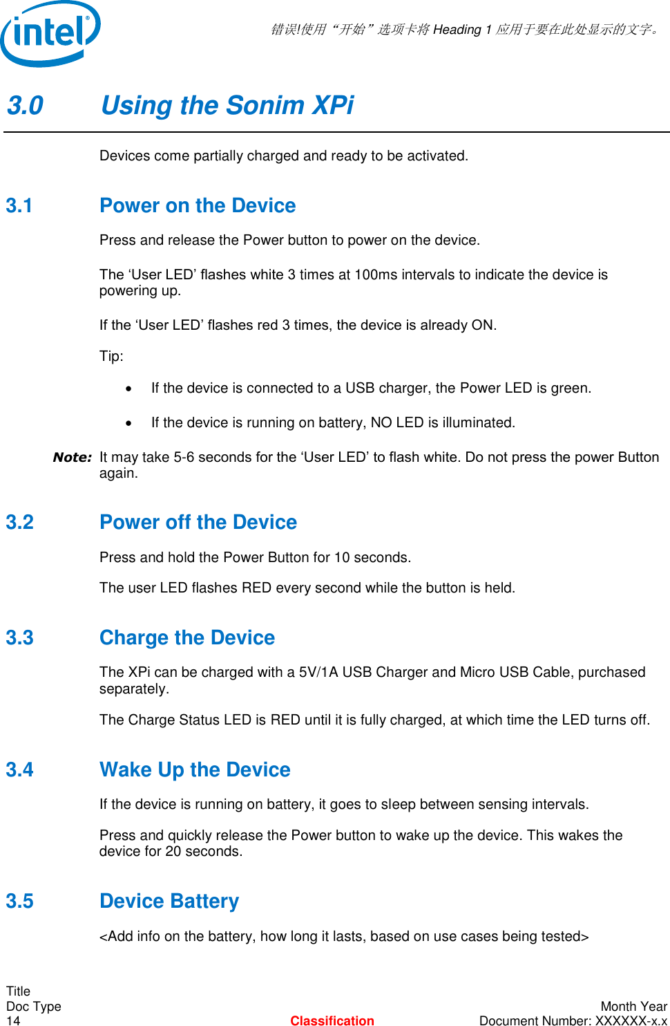  错误!使用“开始”选项卡将 Heading 1 应用于要在此处显示的文字。   Title Doc Type    Month Year 14  Classification  Document Number: XXXXXX-x.x 3.0  Using the Sonim XPi Devices come partially charged and ready to be activated.  3.1  Power on the Device Press and release the Power button to power on the device.  The ‘User LED’ flashes white 3 times at 100ms intervals to indicate the device is powering up.  If the ‘User LED’ flashes red 3 times, the device is already ON. Tip:    If the device is connected to a USB charger, the Power LED is green.   If the device is running on battery, NO LED is illuminated.  Note: It may take 5-6 seconds for the ‘User LED’ to flash white. Do not press the power Button again.  3.2  Power off the Device  Press and hold the Power Button for 10 seconds.  The user LED flashes RED every second while the button is held.  3.3  Charge the Device The XPi can be charged with a 5V/1A USB Charger and Micro USB Cable, purchased separately. The Charge Status LED is RED until it is fully charged, at which time the LED turns off.  3.4  Wake Up the Device If the device is running on battery, it goes to sleep between sensing intervals.  Press and quickly release the Power button to wake up the device. This wakes the device for 20 seconds. 3.5  Device Battery &lt;Add info on the battery, how long it lasts, based on use cases being tested&gt; 
