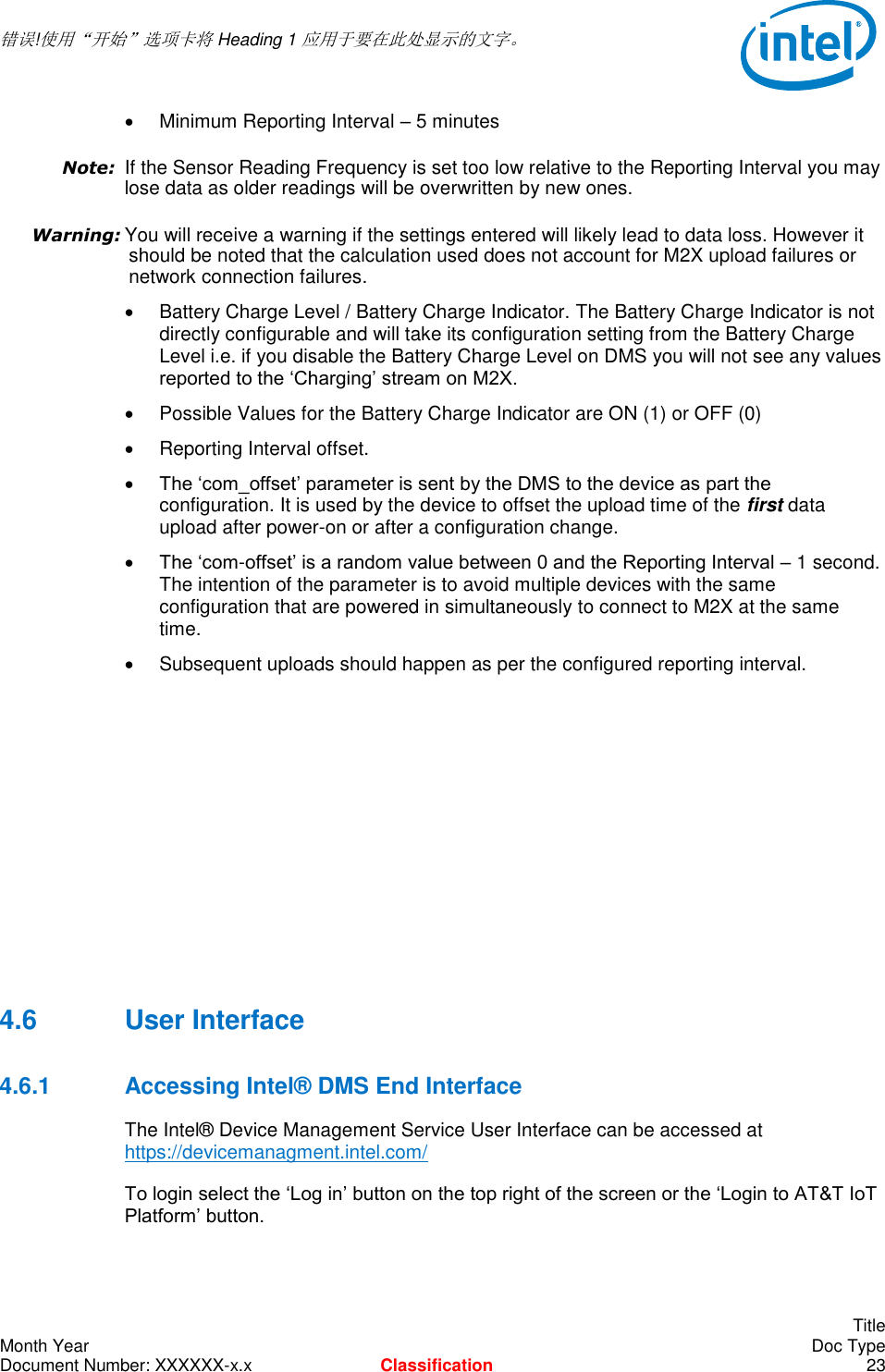  错误!使用“开始”选项卡将 Heading 1 应用于要在此处显示的文字。       Title Month Year    Doc Type Document Number: XXXXXX-x.x Classification 23   Minimum Reporting Interval – 5 minutes Note: If the Sensor Reading Frequency is set too low relative to the Reporting Interval you may lose data as older readings will be overwritten by new ones. Warning: You will receive a warning if the settings entered will likely lead to data loss. However it should be noted that the calculation used does not account for M2X upload failures or network connection failures.   Battery Charge Level / Battery Charge Indicator. The Battery Charge Indicator is not directly configurable and will take its configuration setting from the Battery Charge Level i.e. if you disable the Battery Charge Level on DMS you will not see any values reported to the ‘Charging’ stream on M2X.   Possible Values for the Battery Charge Indicator are ON (1) or OFF (0)   Reporting Interval offset.  The ‘com_offset’ parameter is sent by the DMS to the device as part the configuration. It is used by the device to offset the upload time of the first data upload after power-on or after a configuration change.   The ‘com-offset’ is a random value between 0 and the Reporting Interval – 1 second. The intention of the parameter is to avoid multiple devices with the same configuration that are powered in simultaneously to connect to M2X at the same time.   Subsequent uploads should happen as per the configured reporting interval.        4.6  User Interface 4.6.1  Accessing Intel® DMS End Interface The Intel® Device Management Service User Interface can be accessed at https://devicemanagment.intel.com/  To login select the ‘Log in’ button on the top right of the screen or the ‘Login to AT&amp;T IoT Platform’ button. 