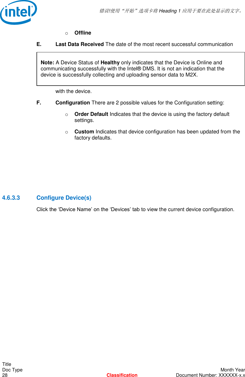  错误!使用“开始”选项卡将 Heading 1 应用于要在此处显示的文字。   Title Doc Type    Month Year 28  Classification  Document Number: XXXXXX-x.x o Offline E.    Last Data Received The date of the most recent successful communication      with the device. F.    Configuration There are 2 possible values for the Configuration setting: o Order Default Indicates that the device is using the factory default settings. o Custom Indicates that device configuration has been updated from the factory defaults.     4.6.3.3  Configure Device(s) Click the ‘Device Name’ on the ‘Devices’ tab to view the current device configuration. Note: A Device Status of Healthy only indicates that the Device is Online and communicating successfully with the Intel® DMS. It is not an indication that the device is successfully collecting and uploading sensor data to M2X.  