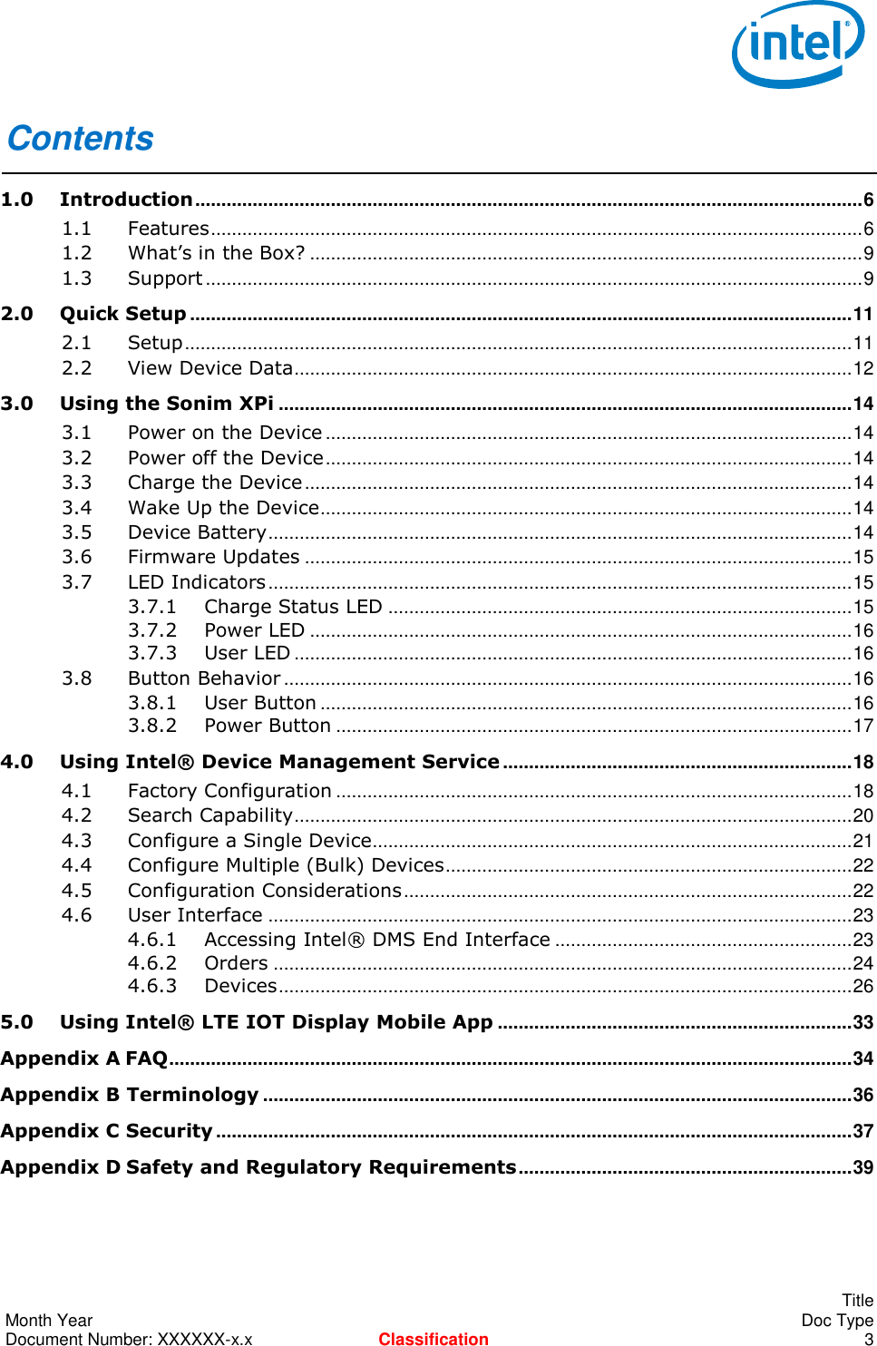        Title Month Year    Doc Type Document Number: XXXXXX-x.x Classification  3 Contents 1.0 Introduction ................................................................................................................................ 6 1.1 Features ............................................................................................................................. 6 1.2 What’s in the Box? .......................................................................................................... 9 1.3 Support .............................................................................................................................. 9 2.0 Quick Setup ............................................................................................................................... 11 2.1 Setup ................................................................................................................................ 11 2.2 View Device Data ........................................................................................................... 12 3.0 Using the Sonim XPi .............................................................................................................. 14 3.1 Power on the Device ..................................................................................................... 14 3.2 Power off the Device ..................................................................................................... 14 3.3 Charge the Device ......................................................................................................... 14 3.4 Wake Up the Device ...................................................................................................... 14 3.5 Device Battery ................................................................................................................ 14 3.6 Firmware Updates ......................................................................................................... 15 3.7 LED Indicators ................................................................................................................ 15 3.7.1 Charge Status LED ......................................................................................... 15 3.7.2 Power LED ........................................................................................................ 16 3.7.3 User LED ........................................................................................................... 16 3.8 Button Behavior ............................................................................................................. 16 3.8.1 User Button ...................................................................................................... 16 3.8.2 Power Button ................................................................................................... 17 4.0 Using Intel® Device Management Service ................................................................... 18 4.1 Factory Configuration ................................................................................................... 18 4.2 Search Capability ........................................................................................................... 20 4.3 Configure a Single Device ............................................................................................ 21 4.4 Configure Multiple (Bulk) Devices .............................................................................. 22 4.5 Configuration Considerations ...................................................................................... 22 4.6 User Interface ................................................................................................................ 23 4.6.1 Accessing Intel® DMS End Interface ......................................................... 23 4.6.2 Orders ............................................................................................................... 24 4.6.3 Devices .............................................................................................................. 26 5.0 Using Intel® LTE IOT Display Mobile App .................................................................... 33 Appendix A FAQ ................................................................................................................................... 34 Appendix B Terminology ................................................................................................................. 36 Appendix C Security .......................................................................................................................... 37 Appendix D Safety and Regulatory Requirements ................................................................ 39  