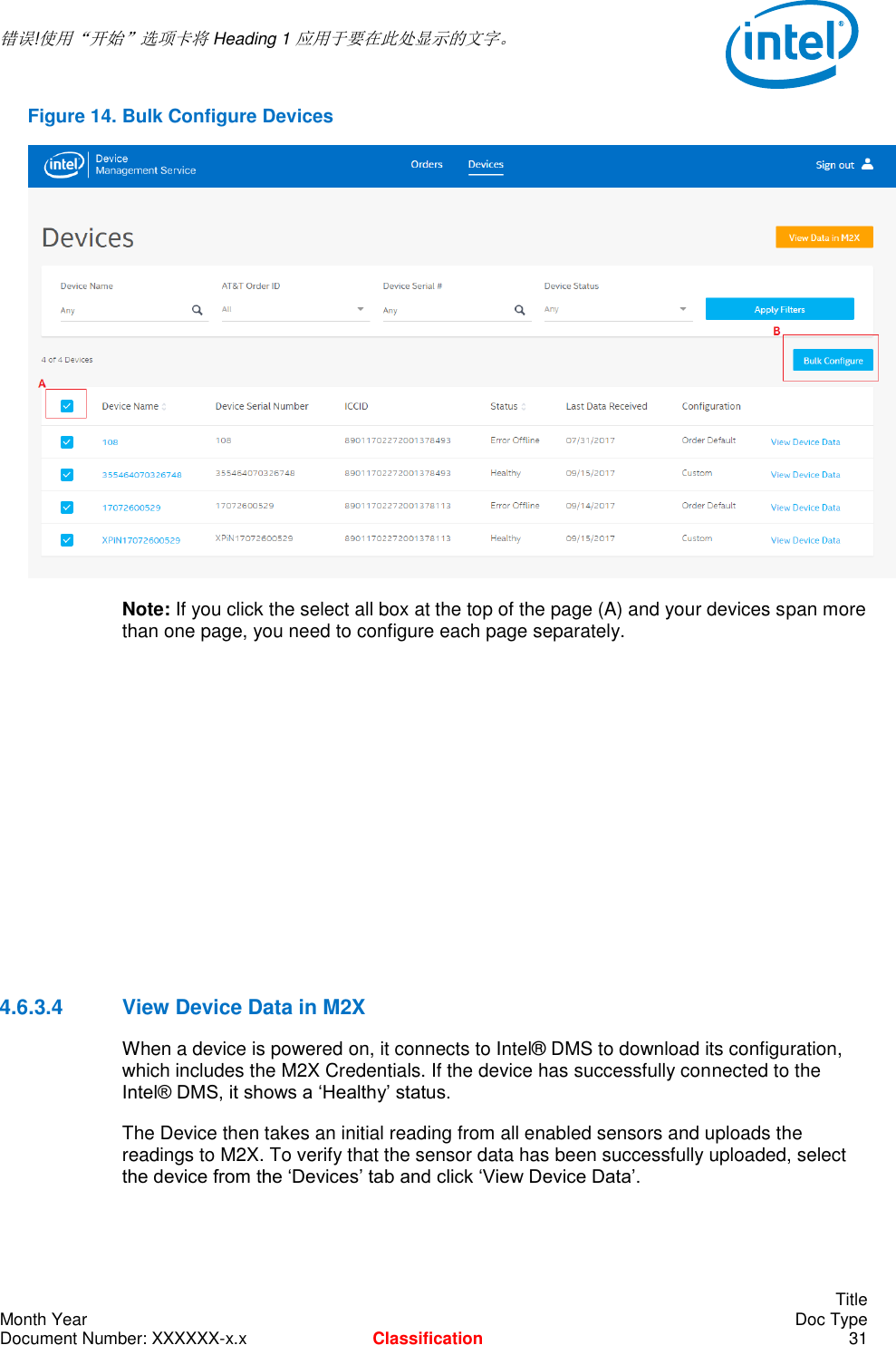  错误!使用“开始”选项卡将 Heading 1 应用于要在此处显示的文字。       Title Month Year    Doc Type Document Number: XXXXXX-x.x Classification 31 Figure 14. Bulk Configure Devices  Note: If you click the select all box at the top of the page (A) and your devices span more than one page, you need to configure each page separately.         4.6.3.4  View Device Data in M2X When a device is powered on, it connects to Intel® DMS to download its configuration, which includes the M2X Credentials. If the device has successfully connected to the Intel® DMS, it shows a ‘Healthy’ status. The Device then takes an initial reading from all enabled sensors and uploads the readings to M2X. To verify that the sensor data has been successfully uploaded, select the device from the ‘Devices’ tab and click ‘View Device Data’.  