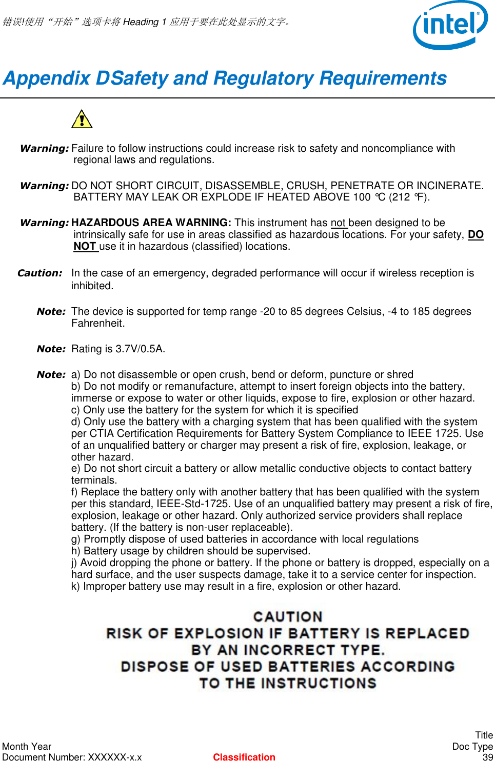  错误!使用“开始”选项卡将 Heading 1 应用于要在此处显示的文字。       Title Month Year    Doc Type Document Number: XXXXXX-x.x Classification 39 Appendix D Safety and Regulatory Requirements  Warning: Failure to follow instructions could increase risk to safety and noncompliance with regional laws and regulations. Warning: DO NOT SHORT CIRCUIT, DISASSEMBLE, CRUSH, PENETRATE OR INCINERATE. BATTERY MAY LEAK OR EXPLODE IF HEATED ABOVE 100 °C (212 °F). Warning: HAZARDOUS AREA WARNING: This instrument has not been designed to be intrinsically safe for use in areas classified as hazardous locations. For your safety, DO NOT use it in hazardous (classified) locations.  Caution: In the case of an emergency, degraded performance will occur if wireless reception is inhibited. Note: The device is supported for temp range -20 to 85 degrees Celsius, -4 to 185 degrees Fahrenheit.  Note: Rating is 3.7V/0.5A.  Note: a) Do not disassemble or open crush, bend or deform, puncture or shred  b) Do not modify or remanufacture, attempt to insert foreign objects into the battery, immerse or expose to water or other liquids, expose to fire, explosion or other hazard.  c) Only use the battery for the system for which it is specified  d) Only use the battery with a charging system that has been qualified with the system per CTIA Certification Requirements for Battery System Compliance to IEEE 1725. Use of an unqualified battery or charger may present a risk of fire, explosion, leakage, or other hazard.  e) Do not short circuit a battery or allow metallic conductive objects to contact battery terminals.  f) Replace the battery only with another battery that has been qualified with the system per this standard, IEEE-Std-1725. Use of an unqualified battery may present a risk of fire, explosion, leakage or other hazard. Only authorized service providers shall replace battery. (If the battery is non-user replaceable).  g) Promptly dispose of used batteries in accordance with local regulations  h) Battery usage by children should be supervised.  j) Avoid dropping the phone or battery. If the phone or battery is dropped, especially on a hard surface, and the user suspects damage, take it to a service center for inspection.  k) Improper battery use may result in a fire, explosion or other hazard.   
