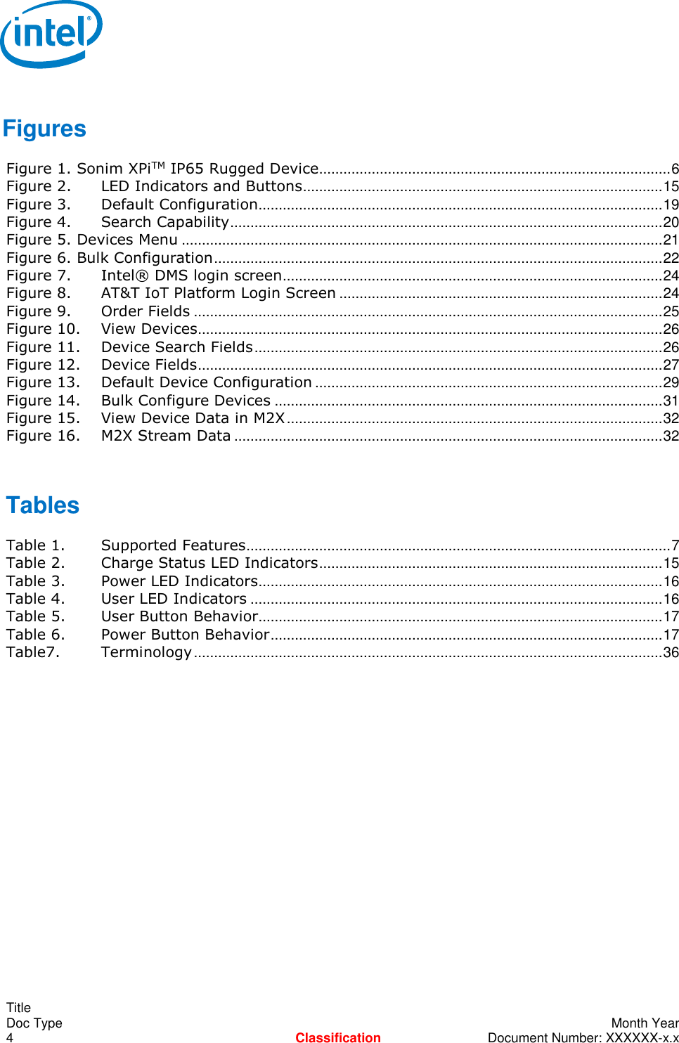    Title Doc Type    Month Year 4  Classification  Document Number: XXXXXX-x.x  Figures Figure 1. Sonim XPiTM IP65 Rugged Device....................................................................................... 6 Figure 2. LED Indicators and Buttons ......................................................................................... 15 Figure 3. Default Configuration .................................................................................................... 19 Figure 4. Search Capability ........................................................................................................... 20 Figure 5. Devices Menu ....................................................................................................................... 21 Figure 6. Bulk Configuration ............................................................................................................... 22 Figure 7. Intel® DMS login screen .............................................................................................. 24 Figure 8. AT&amp;T IoT Platform Login Screen ................................................................................ 24 Figure 9. Order Fields .................................................................................................................... 25 Figure 10. View Devices................................................................................................................... 26 Figure 11. Device Search Fields ..................................................................................................... 26 Figure 12. Device Fields ................................................................................................................... 27 Figure 13. Default Device Configuration ...................................................................................... 29 Figure 14. Bulk Configure Devices ................................................................................................ 31 Figure 15. View Device Data in M2X ............................................................................................. 32 Figure 16. M2X Stream Data .......................................................................................................... 32  Tables Table 1. Supported Features ......................................................................................................... 7 Table 2. Charge Status LED Indicators ..................................................................................... 15 Table 3. Power LED Indicators.................................................................................................... 16 Table 4. User LED Indicators ...................................................................................................... 16 Table 5. User Button Behavior.................................................................................................... 17 Table 6. Power Button Behavior ................................................................................................. 17 Table7. Terminology .................................................................................................................... 36  