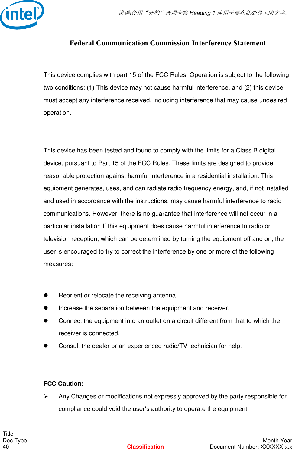  错误!使用“开始”选项卡将 Heading 1 应用于要在此处显示的文字。   Title Doc Type    Month Year 40  Classification  Document Number: XXXXXX-x.x Federal Communication Commission Interference Statement  This device complies with part 15 of the FCC Rules. Operation is subject to the following two conditions: (1) This device may not cause harmful interference, and (2) this device must accept any interference received, including interference that may cause undesired operation.  This device has been tested and found to comply with the limits for a Class B digital device, pursuant to Part 15 of the FCC Rules. These limits are designed to provide reasonable protection against harmful interference in a residential installation. This equipment generates, uses, and can radiate radio frequency energy, and, if not installed and used in accordance with the instructions, may cause harmful interference to radio communications. However, there is no guarantee that interference will not occur in a particular installation If this equipment does cause harmful interference to radio or television reception, which can be determined by turning the equipment off and on, the user is encouraged to try to correct the interference by one or more of the following measures:    Reorient or relocate the receiving antenna.   Increase the separation between the equipment and receiver.   Connect the equipment into an outlet on a circuit different from that to which the receiver is connected.   Consult the dealer or an experienced radio/TV technician for help.  FCC Caution:   Any Changes or modifications not expressly approved by the party responsible for compliance could void the user‘s authority to operate the equipment. 