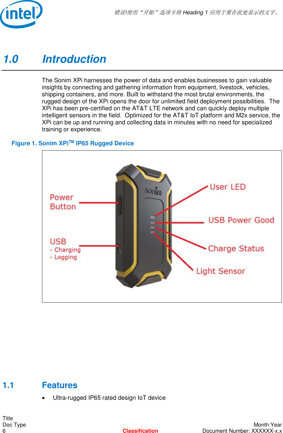  错误!使用“开始”选项卡将 Heading 1 应用于要在此处显示的文字。   Title Doc Type    Month Year 6  Classification  Document Number: XXXXXX-x.x 1.0  Introduction The Sonim XPi harnesses the power of data and enables businesses to gain valuable insights by connecting and gathering information from equipment, livestock, vehicles, shipping containers, and more. Built to withstand the most brutal environments, the rugged design of the XPi opens the door for unlimited field deployment possibilities.  The XPi has been pre-certified on the AT&amp;T LTE network and can quickly deploy multiple intelligent sensors in the field.  Optimized for the AT&amp;T IoT platform and M2x service, the XPi can be up and running and collecting data in minutes with no need for specialized training or experience. Figure 1. Sonim XPiTM IP65 Rugged Device       1.1  Features   Ultra-rugged IP65 rated design IoT device 