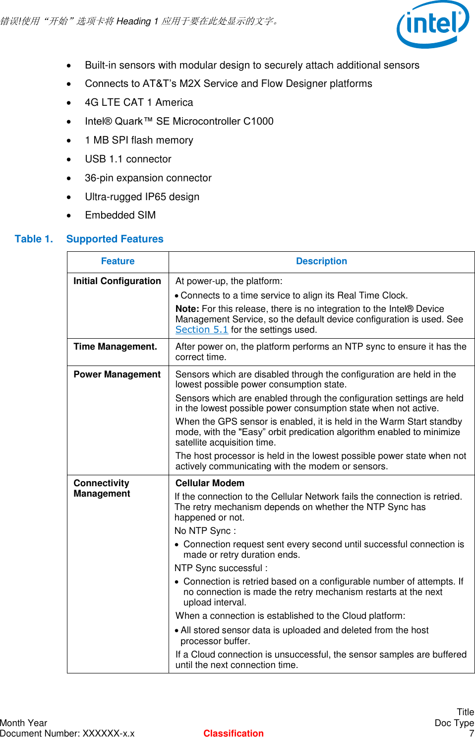  错误!使用“开始”选项卡将 Heading 1 应用于要在此处显示的文字。       Title Month Year    Doc Type Document Number: XXXXXX-x.x Classification  7   Built-in sensors with modular design to securely attach additional sensors  Connects to AT&amp;T’s M2X Service and Flow Designer platforms   4G LTE CAT 1 America  Intel® Quark™ SE Microcontroller C1000   1 MB SPI flash memory   USB 1.1 connector  36-pin expansion connector   Ultra-rugged IP65 design   Embedded SIM  Table 1.  Supported Features Feature Description Initial Configuration At power-up, the platform:  Connects to a time service to align its Real Time Clock. Note: For this release, there is no integration to the Intel® Device Management Service, so the default device configuration is used. See Section 5.1 for the settings used. Time Management. After power on, the platform performs an NTP sync to ensure it has the correct time. Power Management Sensors which are disabled through the configuration are held in the lowest possible power consumption state. Sensors which are enabled through the configuration settings are held in the lowest possible power consumption state when not active. When the GPS sensor is enabled, it is held in the Warm Start standby mode, with the &quot;Easy” orbit predication algorithm enabled to minimize satellite acquisition time. The host processor is held in the lowest possible power state when not actively communicating with the modem or sensors. Connectivity Management Cellular Modem If the connection to the Cellular Network fails the connection is retried. The retry mechanism depends on whether the NTP Sync has happened or not. No NTP Sync :   Connection request sent every second until successful connection is made or retry duration ends. NTP Sync successful :    Connection is retried based on a configurable number of attempts. If no connection is made the retry mechanism restarts at the next upload interval. When a connection is established to the Cloud platform:  All stored sensor data is uploaded and deleted from the host processor buffer. If a Cloud connection is unsuccessful, the sensor samples are buffered until the next connection time.  
