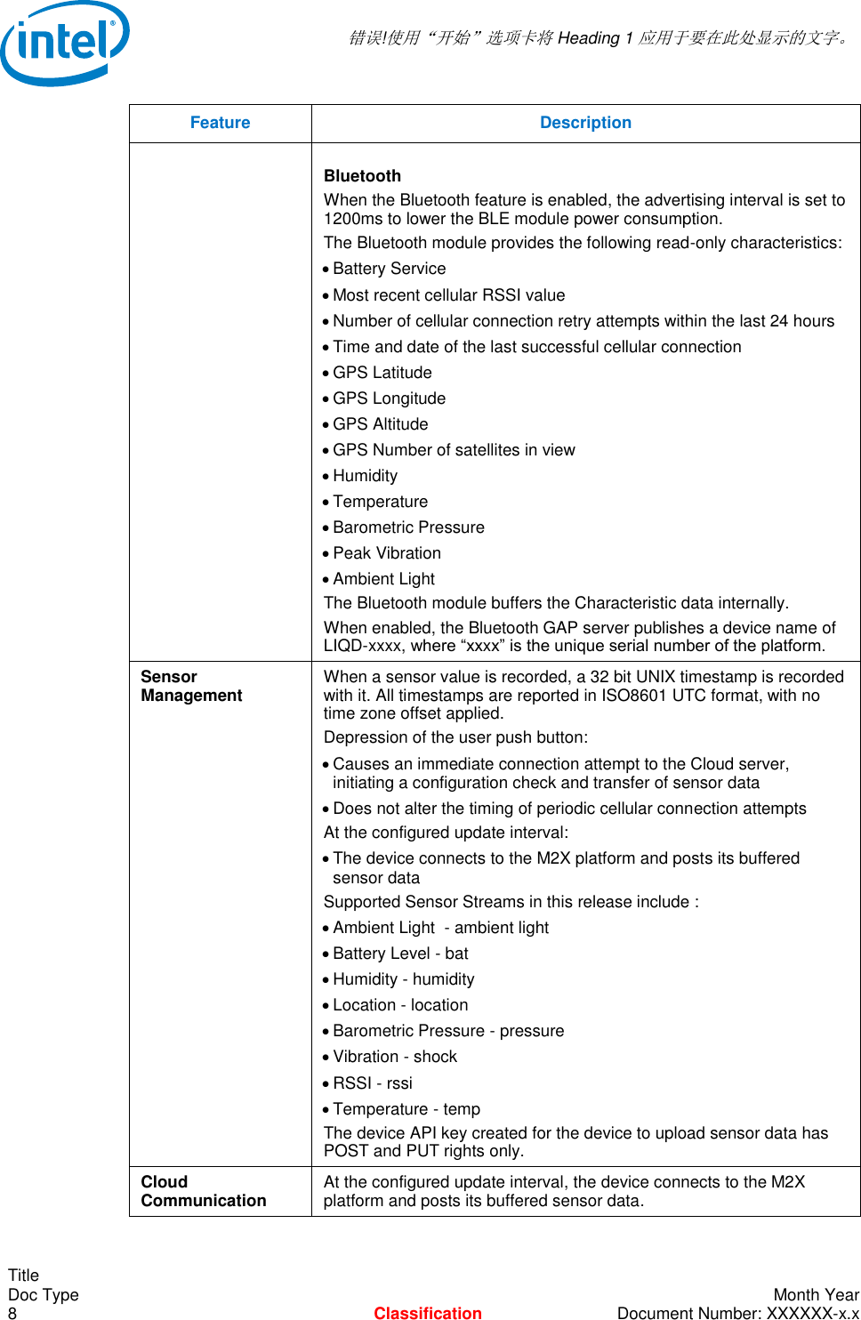  错误!使用“开始”选项卡将 Heading 1 应用于要在此处显示的文字。   Title Doc Type    Month Year 8  Classification  Document Number: XXXXXX-x.x Feature Description  Bluetooth When the Bluetooth feature is enabled, the advertising interval is set to 1200ms to lower the BLE module power consumption. The Bluetooth module provides the following read-only characteristics:  Battery Service   Most recent cellular RSSI value  Number of cellular connection retry attempts within the last 24 hours  Time and date of the last successful cellular connection  GPS Latitude   GPS Longitude  GPS Altitude  GPS Number of satellites in view  Humidity  Temperature  Barometric Pressure  Peak Vibration   Ambient Light The Bluetooth module buffers the Characteristic data internally. When enabled, the Bluetooth GAP server publishes a device name of LIQD-xxxx, where “xxxx” is the unique serial number of the platform. Sensor Management When a sensor value is recorded, a 32 bit UNIX timestamp is recorded with it. All timestamps are reported in ISO8601 UTC format, with no time zone offset applied. Depression of the user push button:  Causes an immediate connection attempt to the Cloud server, initiating a configuration check and transfer of sensor data  Does not alter the timing of periodic cellular connection attempts At the configured update interval:  The device connects to the M2X platform and posts its buffered sensor data Supported Sensor Streams in this release include :  Ambient Light  - ambient light       Battery Level - bat               Humidity - humidity           Location - location               Barometric Pressure - pressure  Vibration - shock            RSSI - rssi  Temperature - temp The device API key created for the device to upload sensor data has POST and PUT rights only. Cloud Communication At the configured update interval, the device connects to the M2X platform and posts its buffered sensor data. 