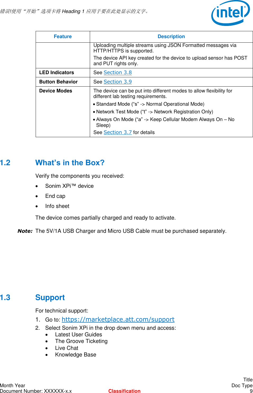  错误!使用“开始”选项卡将 Heading 1 应用于要在此处显示的文字。       Title Month Year    Doc Type Document Number: XXXXXX-x.x Classification  9 Feature Description  Uploading multiple streams using JSON Formatted messages via HTTP/HTTPS is supported. The device API key created for the device to upload sensor has POST and PUT rights only. LED Indicators See Section 3.8 Button Behavior See Section 3.9 Device Modes The device can be put into different modes to allow flexibility for different lab testing requirements.  Standard Mode (“s” -&gt; Normal Operational Mode)  Network Test Mode (“t” -&gt; Network Registration Only)  Always On Mode (“a” -&gt; Keep Cellular Modem Always On – No Sleep) See Section 3.7 for details  1.2  What’s in the Box? Verify the components you received:  Sonim XPi™ device   End cap   Info sheet The device comes partially charged and ready to activate. Note: The 5V/1A USB Charger and Micro USB Cable must be purchased separately.      1.3  Support For technical support: 1. Go to: https://marketplace.att.com/support 2.  Select Sonim XPi in the drop down menu and access:   Latest User Guides   The Groove Ticketing   Live Chat   Knowledge Base 