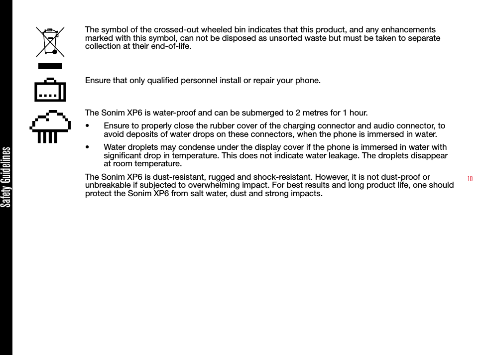 10The symbol of the crossed-out wheeled bin indicates that this product, and any enhancements marked with this symbol, can not be disposed as unsorted waste but must be taken to separate collection at their end-of-life.Ensure that only qualied personnel install or repair your phone.The Sonim XP6 is water-proof and can be submerged to 2 metres for 1 hour.•  Ensure to properly close the rubber cover of the charging connector and audio connector, to avoid deposits of water drops on these connectors, when the phone is immersed in water.•  Water droplets may condense under the display cover if the phone is immersed in water with signicant drop in temperature. This does not indicate water leakage. The droplets disappear at room temperature.The Sonim XP6 is dust-resistant, rugged and shock-resistant. However, it is not dust-proof or unbreakable if subjected to overwhelming impact. For best results and long product life, one should protect the Sonim XP6 from salt water, dust and strong impacts.Safety Guidelines