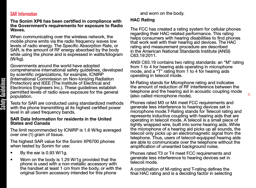 11SAR InformationThe Sonim XP6 has been certified in compliance with the Government’s requirements for exposure to Radio Waves.When communicating over the wireless network, the mobile phone emits via the radio frequency waves low levels of radio energy. The Specic Absorption Rate, or SAR, is the amount of RF energy absorbed by the body while using the phone and is expressed in watts/kilogram (W/kg).Governments around the world have adopted comprehensive international safety guidelines, developed by scientic organizations, for example, ICNIRP (International Commission on Non-Ionizing Radiation Protection) and IEEE (The Institute of Electrical and Electronics Engineers Inc.). These guidelines establish permitted levels of radio wave exposure for the general population.Tests for SAR are conducted using standardized methods with the phone transmitting at its highest certied power level in all used frequency bands.SAR Data Information for residents in the United States and CanadaThe limit recommended by ICNIRP is 1.6 W/kg averaged over one (1) gram of tissue. The highest SAR value for the Sonim XP6700 phones when tested by Sonim for use:•  By the ear is 0.93 W/1g.•  Worn on the body is 1.29 W/1g provided that the phone is used with a non-metallic accessory with the handset at least 1 cm from the body, or with the original Sonim accessory intended for this phone and worn on the body.HAC RatingThe FCC has created a rating system for cellular phones regarding their HAC-related performance. This rating helps consumers with hearing disabilities to nd phones that work well with their hearing aid devices. The HAC rating and measurement procedure are described in the American National Standards Institute (ANSI) C63.19:2011. ANSI C63.19 contains two rating standards: an “M” rating from 1 to 4 for hearing aids operating in microphone mode, and a “T” rating from 1 to 4 for hearing aids operating in telecoil mode.M-Rating stands for Microphone rating and indicates the amount of reduction of RF interference between the telephone and the hearing aid in acoustic coupling mode (also called microphone mode). Phones rated M3 or M4 meet FCC requirements and generate less interference to hearing devices set in microphone mode.T-Rating stands for Telecoil rating and represents inductive coupling with hearing aids that are operating in telecoil mode. A telecoil is a small piece of tightly wrapped wire, built into some hearing aids. While the microphone of a hearing aid picks up all sounds, the telecoil only picks up an electromagnetic signal from the telephone. Thus, users of telecoil-equipped hearing aids are able to communicate over the telephone without the amplication of unwanted background noise.Phones rated T3 or T4 meet FCC requirements and generate less interference to hearing devices set in telecoil mode. A combination of M-rating and T-rating denes the nal HAC rating and is a deciding factor in selecting Safety Guidelines