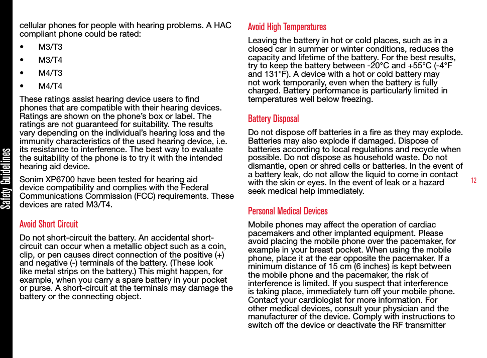 12Safety Guidelinescellular phones for people with hearing problems. A HAC compliant phone could be rated: •  M3/T3 •  M3/T4•  M4/T3•  M4/T4 These ratings assist hearing device users to nd phones that are compatible with their hearing devices. Ratings are shown on the phone’s box or label. The ratings are not guaranteed for suitability. The results vary depending on the individual’s hearing loss and the immunity characteristics of the used hearing device, i.e. its resistance to interference. The best way to evaluate the suitability of the phone is to try it with the intended hearing aid device.Sonim XP6700 have been tested for hearing aid device compatibility and complies with the Federal Communications Commission (FCC) requirements. These devices are rated M3/T4.Avoid Short CircuitDo not short-circuit the battery. An accidental short-circuit can occur when a metallic object such as a coin, clip, or pen causes direct connection of the positive (+) and negative (-) terminals of the battery. (These look like metal strips on the battery.) This might happen, for example, when you carry a spare battery in your pocket or purse. A short-circuit at the terminals may damage the battery or the connecting object.Avoid High TemperaturesLeaving the battery in hot or cold places, such as in a closed car in summer or winter conditions, reduces the capacity and lifetime of the battery. For the best results, try to keep the battery between -20°C and +55°C (-4°F and 131°F). A device with a hot or cold battery may not work temporarily, even when the battery is fully charged. Battery performance is particularly limited in temperatures well below freezing.Battery DisposalDo not dispose off batteries in a re as they may explode. Batteries may also explode if damaged. Dispose of batteries according to local regulations and recycle when possible. Do not dispose as household waste. Do not dismantle, open or shred cells or batteries. In the event of a battery leak, do not allow the liquid to come in contact with the skin or eyes. In the event of leak or a hazard seek medical help immediately.Personal Medical DevicesMobile phones may affect the operation of cardiac pacemakers and other implanted equipment. Please avoid placing the mobile phone over the pacemaker, for example in your breast pocket. When using the mobile phone, place it at the ear opposite the pacemaker. If a minimum distance of 15 cm (6 inches) is kept between the mobile phone and the pacemaker, the risk of interference is limited. If you suspect that interference is taking place, immediately turn off your mobile phone. Contact your cardiologist for more information. For other medical devices, consult your physician and the manufacturer of the device. Comply with instructions to switch off the device or deactivate the RF transmitter 