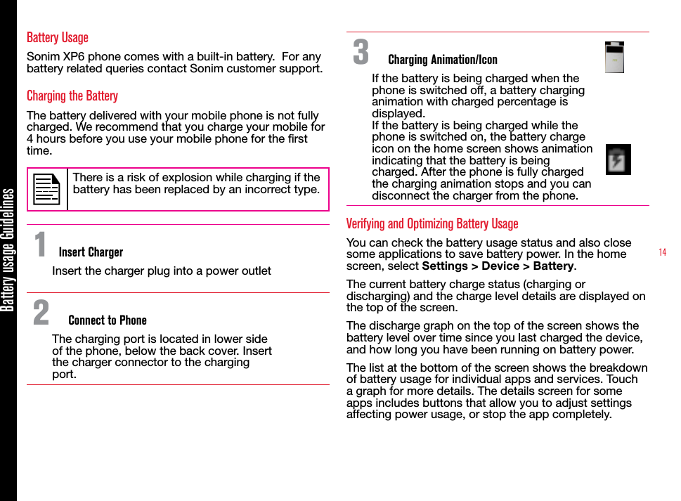 14Battery usage GuidelinesBattery UsageSonim XP6 phone comes with a built-in battery.  For any battery related queries contact Sonim customer support.Charging the BatteryThe battery delivered with your mobile phone is not fully charged. We recommend that you charge your mobile for 4 hours before you use your mobile phone for the rst time.There is a risk of explosion while charging if the battery has been replaced by an incorrect type.1 Insert ChargerInsert the charger plug into a power outlet2  Connect to PhoneThe charging port is located in lower side of the phone, below the back cover. Insert the charger connector to the charging port.3  Charging Animation/IconIf the battery is being charged when the phone is switched off, a battery charging animation with charged percentage is displayed.If the battery is being charged while the phone is switched on, the battery charge icon on the home screen shows animation indicating that the battery is being charged. After the phone is fully charged the charging animation stops and you can disconnect the charger from the phone.Verifying and Optimizing Battery UsageYou can check the battery usage status and also close some applications to save battery power. In the home screen, select Settings &gt; Device &gt; Battery. The current battery charge status (charging or discharging) and the charge level details are displayed on the top of the screen.The discharge graph on the top of the screen shows the battery level over time since you last charged the device, and how long you have been running on battery power.The list at the bottom of the screen shows the breakdown of battery usage for individual apps and services. Touch a graph for more details. The details screen for some apps includes buttons that allow you to adjust settings affecting power usage, or stop the app completely.