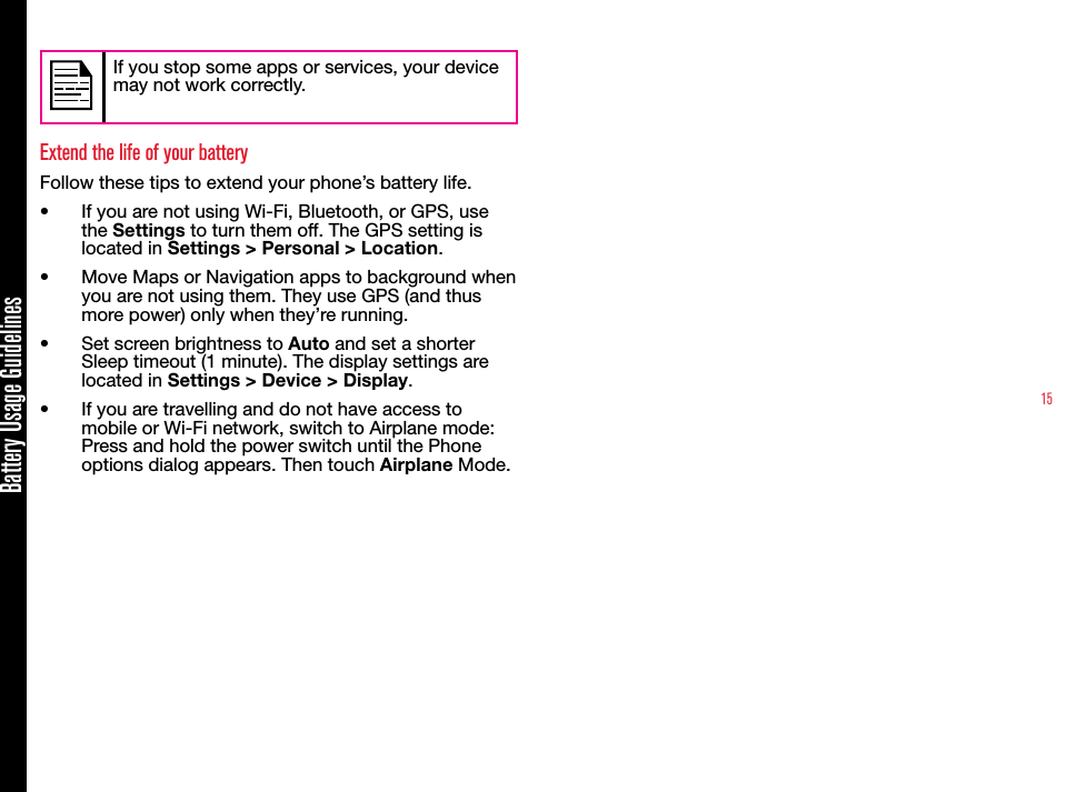 15Battery Usage GuidelinesIf you stop some apps or services, your device may not work correctly.Extend the life of your batteryFollow these tips to extend your phone’s battery life.•  If you are not using Wi-Fi, Bluetooth, or GPS, use the Settings to turn them off. The GPS setting is located in Settings &gt; Personal &gt; Location.•  Move Maps or Navigation apps to background when you are not using them. They use GPS (and thus more power) only when they’re running.•  Set screen brightness to Auto and set a shorter Sleep timeout (1 minute). The display settings are located in Settings &gt; Device &gt; Display.•  If you are travelling and do not have access to mobile or Wi-Fi network, switch to Airplane mode: Press and hold the power switch until the Phone options dialog appears. Then touch Airplane Mode.