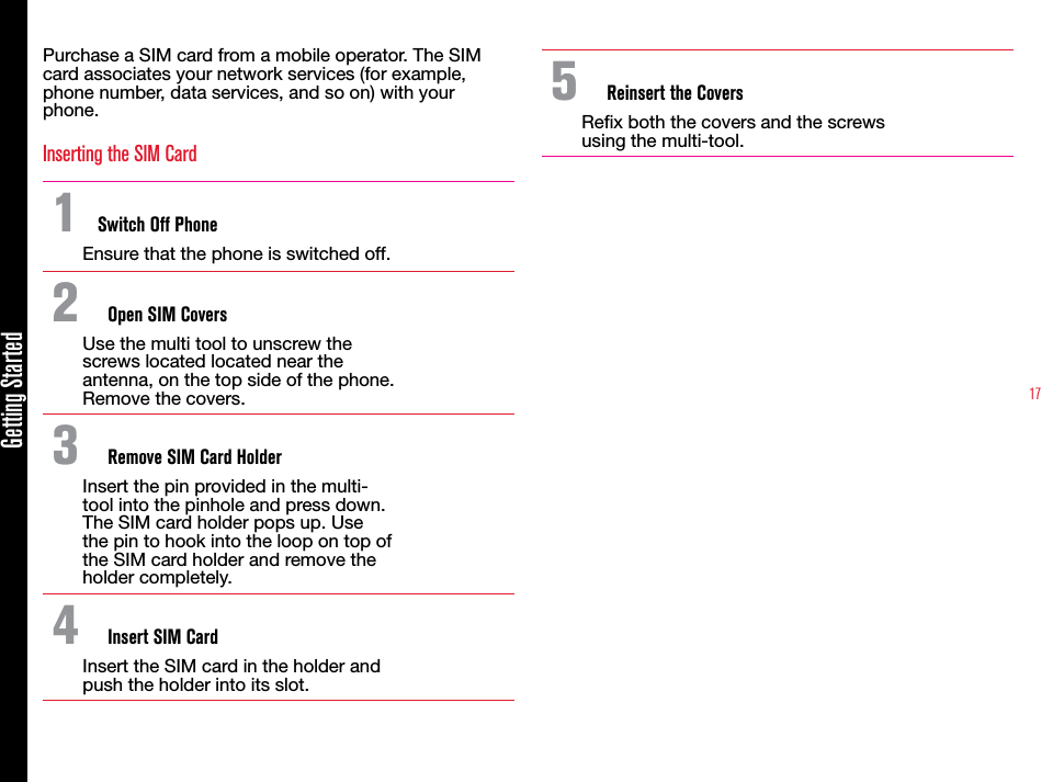 17Getting StartedPurchase a SIM card from a mobile operator. The SIM card associates your network services (for example, phone number, data services, and so on) with your phone.Inserting the SIM Card1  Switch Off PhoneEnsure that the phone is switched off.2  Open SIM CoversUse the multi tool to unscrew the screws located located near the antenna, on the top side of the phone. Remove the covers.3  Remove SIM Card HolderInsert the pin provided in the multi-tool into the pinhole and press down. The SIM card holder pops up. Use the pin to hook into the loop on top of the SIM card holder and remove the holder completely.4  Insert SIM CardInsert the SIM card in the holder and push the holder into its slot. 5  Reinsert the CoversRex both the covers and the screws using the multi-tool.