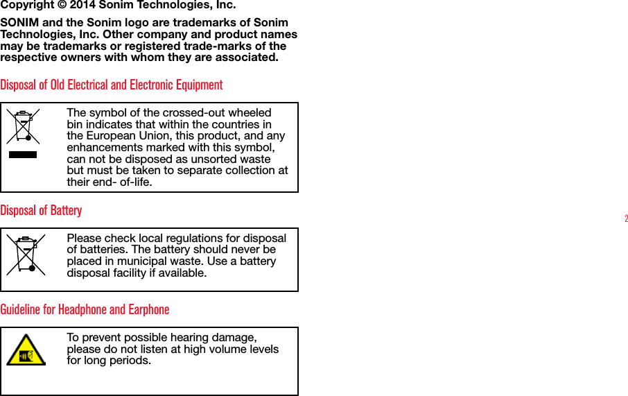 2Copyright © 2014 Sonim Technologies, Inc. SONIM and the Sonim logo are trademarks of Sonim Technologies, Inc. Other company and product names may be trademarks or registered trade-marks of the respective owners with whom they are associated. Disposal of Old Electrical and Electronic EquipmentThe symbol of the crossed-out wheeled bin indicates that within the countries in the European Union, this product, and any enhancements marked with this symbol, can not be disposed as unsorted waste but must be taken to separate collection at their end- of-life. Disposal of BatteryPlease check local regulations for disposal of batteries. The battery should never be placed in municipal waste. Use a battery disposal facility if available.Guideline for Headphone and EarphoneTo prevent possible hearing damage, please do not listen at high volume levels for long periods.