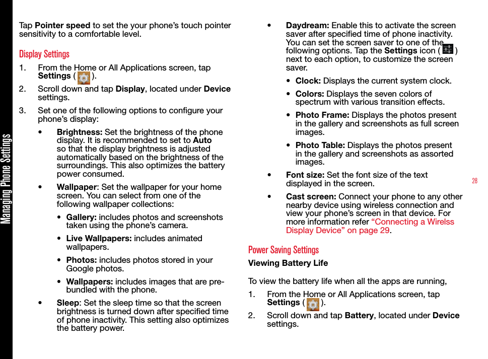 28Managing Phone SettingsTap Pointer speed to set the your phone’s touch pointer sensitivity to a comfortable level.Display Settings1.  From the Home or All Applications screen, tap Settings (   ).2.  Scroll down and tap Display, located under Device settings.3.  Set one of the following options to congure your phone’s display:•  Brightness: Set the brightness of the phone display. It is recommended to set to Auto so that the display brightness is adjusted automatically based on the brightness of the surroundings. This also optimizes the battery power consumed.•  Wallpaper: Set the wallpaper for your home screen. You can select from one of the following wallpaper collections:•  Gallery: includes photos and screenshots taken using the phone’s camera.•  Live Wallpapers: includes animated wallpapers.•  Photos: includes photos stored in your Google photos.•  Wallpapers: includes images that are pre-bundled with the phone.•  Sleep: Set the sleep time so that the screen brightness is turned down after specied time of phone inactivity. This setting also optimizes the battery power.•  Daydream: Enable this to activate the screen saver after specified time of phone inactivity. You can set the screen saver to one of the following options. Tap the Settings icon (   )next to each option, to customize the screen saver. •  Clock: Displays the current system clock.•  Colors: Displays the seven colors of spectrum with various transition effects.•  Photo Frame: Displays the photos present in the gallery and screenshots as full screen images.•  Photo Table: Displays the photos present in the gallery and screenshots as assorted images.•  Font size: Set the font size of the text displayed in the screen.•  Cast screen: Connect your phone to any other nearby device using wireless connection and view your phone’s screen in that device. For more information refer “Connecting a Wirelss Display Device” on page 29.Power Saving SettingsViewing Battery LifeTo view the battery life when all the apps are running, 1.  From the Home or All Applications screen, tap Settings (   ).2.  Scroll down and tap Battery, located under Device settings.