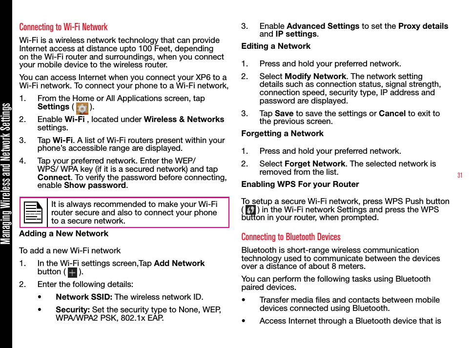 31Managing Wireless and Network SettingsConnecting to Wi-Fi NetworkWi-Fi is a wireless network technology that can provide Internet access at distance upto 100 Feet, depending on the Wi-Fi router and surroundings, when you connect your mobile device to the wireless router.You can access Internet when you connect your XP6 to a Wi-Fi network. To connect your phone to a Wi-Fi network,1.  From the Home or All Applications screen, tap Settings (   ).2.  Enable Wi-Fi , located under Wireless &amp; Networks settings. 3.  Tap Wi-Fi. A list of Wi-Fi routers present within your phone’s accessible range are displayed.4.  Tap your preferred network. Enter the WEP/WPS/ WPA key (if it is a secured network) and tap Connect. To verify the password before connecting, enable Show password.It is always recommended to make your Wi-Fi router secure and also to connect your phone to a secure network.Adding a New NetworkTo add a new Wi-Fi network1.  In the Wi-Fi settings screen,Tap Add Network button (   ).2.  Enter the following details:•  Network SSID: The wireless network ID.•  Security: Set the security type to None, WEP, WPA/WPA2 PSK, 802.1x EAP.3.  Enable Advanced Settings to set the Proxy details and IP settings.Editing a Network1.  Press and hold your preferred network.2.  Select Modify Network. The network setting details such as connection status, signal strength, connection speed, security type, IP address and password are displayed.3.  Tap Save to save the settings or Cancel to exit to the previous screen.Forgetting a Network1.  Press and hold your preferred network.2.  Select Forget Network. The selected network is removed from the list.Enabling WPS For your RouterTo setup a secure Wi-Fi network, press WPS Push button (   ) in the Wi-Fi network Settings and press the WPS button in your router, when prompted.Connecting to Bluetooth DevicesBluetooth is short-range wireless communication technology used to communicate between the devices over a distance of about 8 meters. You can perform the following tasks using Bluetooth paired devices.•  Transfer media les and contacts between mobile devices connected using Bluetooth. •  Access Internet through a Bluetooth device that is 