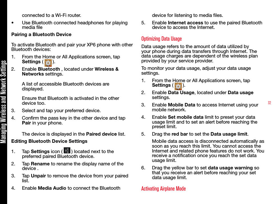 32Managing Wireless and Network Settingsconnected to a Wi-Fi router.•  Use Bluetooth connected headphones for playing media lePairing a Bluetooth DeviceTo activate Bluetooth and pair your XP6 phone with other Bluetooth devices:1.  From the Home or All Applications screen, tap Settings (   ).2.  Enable Bluetooth , located under Wireless &amp; Networks settings.A list of accessible Bluetooth devices are displayed.Ensure that Bluetooth is activated in the other device too.3.  Select and tap your preferred device. 4.  Conrm the pass key in the other device and tap Pair in your phone.The device is displayed in the Paired device list.Editing Bluetooth Device Settings1.  Tap Settings icon (   ) located next to the preferred paired Bluetooth device.2.  Tap Rename to rename the display name of the device .3.  Tap Unpair to remove the device from your paired list.4.  Enable Media Audio to connect the Bluetooth device for listening to media les.5.  Enable Internet access to use the paired Bluetooth device to access the Internet.Optimizing Data UsageData usage refers to the amount of data utilized by your phone during data transfers through Internet. The data usage charges are dependent of the wireless plan provided by your service provider. To monitor your data usage, adjust your data usage settings.1.  From the Home or All Applications screen, tap Settings (   ).2.  Enable Data Usage, located under Data usage settings.3.  Enable Mobile Data to access Internet using your mobile network.4.  Enable Set mobile data limit to preset your data usage limit and to set an alert before reaching the preset limit.5.  Drag the red bar to set the Data usage limit. Mobile data access is disconnected automatically as soon as you reach this limit. You cannot access the Internet and related phone features do not work. You receive a notication once you reach the set data usage limit.6.  Drag the yellow bar to set data usage warning so that you receive an alert before reaching your set data usage limit.Activating Airplane Mode 