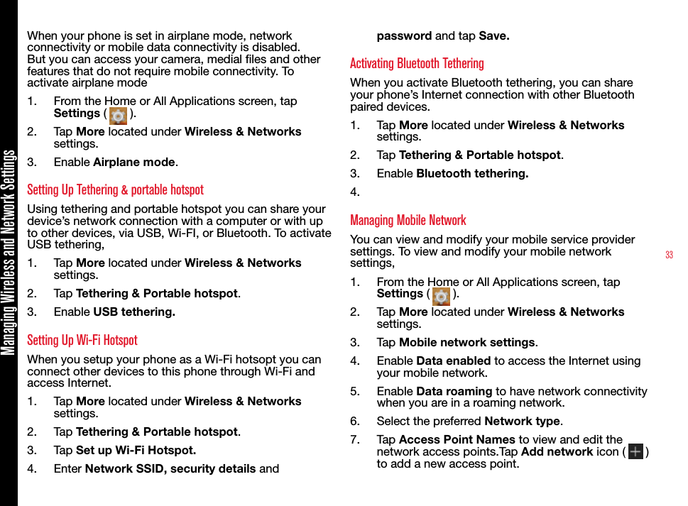 33Managing Wireless and Network SettingsWhen your phone is set in airplane mode, network connectivity or mobile data connectivity is disabled. But you can access your camera, medial les and other features that do not require mobile connectivity. To activate airplane mode1.  From the Home or All Applications screen, tap Settings (   ).2.  Tap More located under Wireless &amp; Networks settings.3.  Enable Airplane mode.Setting Up Tethering &amp; portable hotspotUsing tethering and portable hotspot you can share your device’s network connection with a computer or with up to other devices, via USB, Wi-FI, or Bluetooth. To activate USB tethering,1.  Tap More located under Wireless &amp; Networks settings.2.  Tap Tethering &amp; Portable hotspot.3.  Enable USB tethering.Setting Up Wi-Fi HotspotWhen you setup your phone as a Wi-Fi hotsopt you can connect other devices to this phone through Wi-Fi and access Internet.1.  Tap More located under Wireless &amp; Networks settings.2.  Tap Tethering &amp; Portable hotspot.3.  Tap Set up Wi-Fi Hotspot.4.  Enter Network SSID, security details and password and tap Save.Activating Bluetooth TetheringWhen you activate Bluetooth tethering, you can share your phone’s Internet connection with other Bluetooth paired devices.1.  Tap More located under Wireless &amp; Networks settings.2.  Tap Tethering &amp; Portable hotspot.3.  Enable Bluetooth tethering.4. Managing Mobile NetworkYou can view and modify your mobile service provider settings. To view and modify your mobile network settings,1.  From the Home or All Applications screen, tap Settings (   ).2.  Tap More located under Wireless &amp; Networks settings.3.  Tap Mobile network settings.4.  Enable Data enabled to access the Internet using your mobile network.5.  Enable Data roaming to have network connectivity when you are in a roaming network.6.  Select the preferred Network type.7.  Tap Access Point Names to view and edit the network access points.Tap Add network icon (   ) to add a new access point.