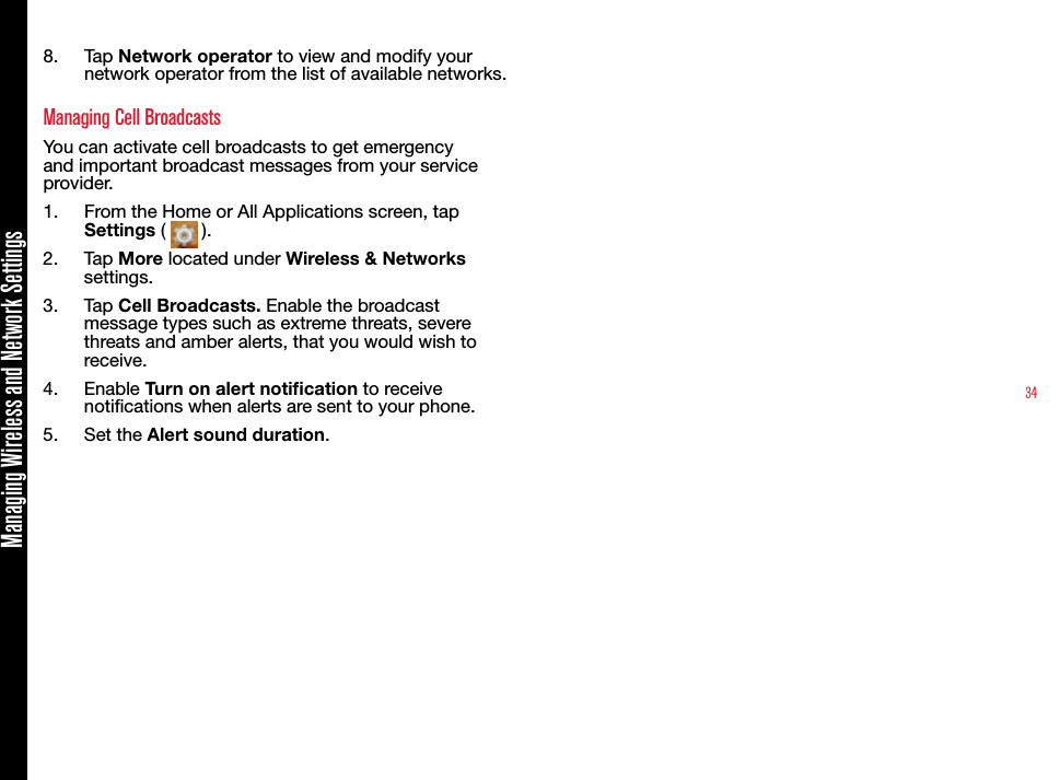 34Managing Wireless and Network Settings8.  Tap Network operator to view and modify your network operator from the list of available networks.Managing Cell BroadcastsYou can activate cell broadcasts to get emergency and important broadcast messages from your service provider.1.  From the Home or All Applications screen, tap Settings (   ).2.  Tap More located under Wireless &amp; Networks settings.3.  Tap Cell Broadcasts. Enable the broadcast message types such as extreme threats, severe threats and amber alerts, that you would wish to receive. 4.  Enable Turn on alert notication to receive notications when alerts are sent to your phone.5.  Set the Alert sound duration. 