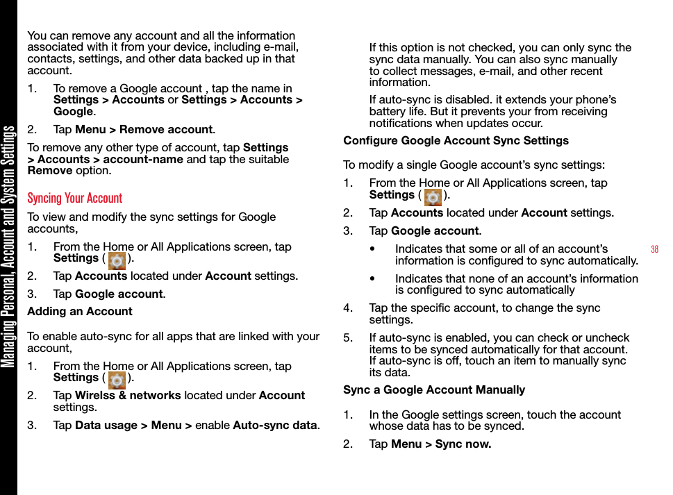 38Managing Personal, Account and System SettingsYou can remove any account and all the information associated with it from your device, including e-mail, contacts, settings, and other data backed up in that account.1.  To remove a Google account , tap the name in Settings &gt; Accounts or Settings &gt; Accounts &gt; Google.2.  Tap Menu &gt; Remove account.To remove any other type of account, tap Settings &gt; Accounts &gt; account-name and tap the suitable Remove option.Syncing Your Account To view and modify the sync settings for Google accounts,1.  From the Home or All Applications screen, tap Settings (   ).2.  Tap Accounts located under Account settings.3.  Tap Google account.Adding an AccountTo enable auto-sync for all apps that are linked with your account, 1.  From the Home or All Applications screen, tap Settings (   ).2.  Tap Wirelss &amp; networks located under Account settings.3.  Tap Data usage &gt; Menu &gt; enable Auto-sync data.If this option is not checked, you can only sync the sync data manually. You can also sync manually to collect messages, e-mail, and other recent information. If auto-sync is disabled. it extends your phone’s battery life. But it prevents your from receiving notications when updates occur.Congure Google Account Sync SettingsTo modify a single Google account’s sync settings:1.  From the Home or All Applications screen, tap Settings (   ).2.  Tap Accounts located under Account settings.3.  Tap Google account.•  Indicates that some or all of an account’s information is congured to sync automatically.•  Indicates that none of an account’s information is congured to sync automatically4.  Tap the specic account, to change the sync settings.5.  If auto-sync is enabled, you can check or uncheck items to be synced automatically for that account. If auto-sync is off, touch an item to manually sync its data.Sync a Google Account Manually1.  In the Google settings screen, touch the account whose data has to be synced.2.  Tap Menu &gt; Sync now.