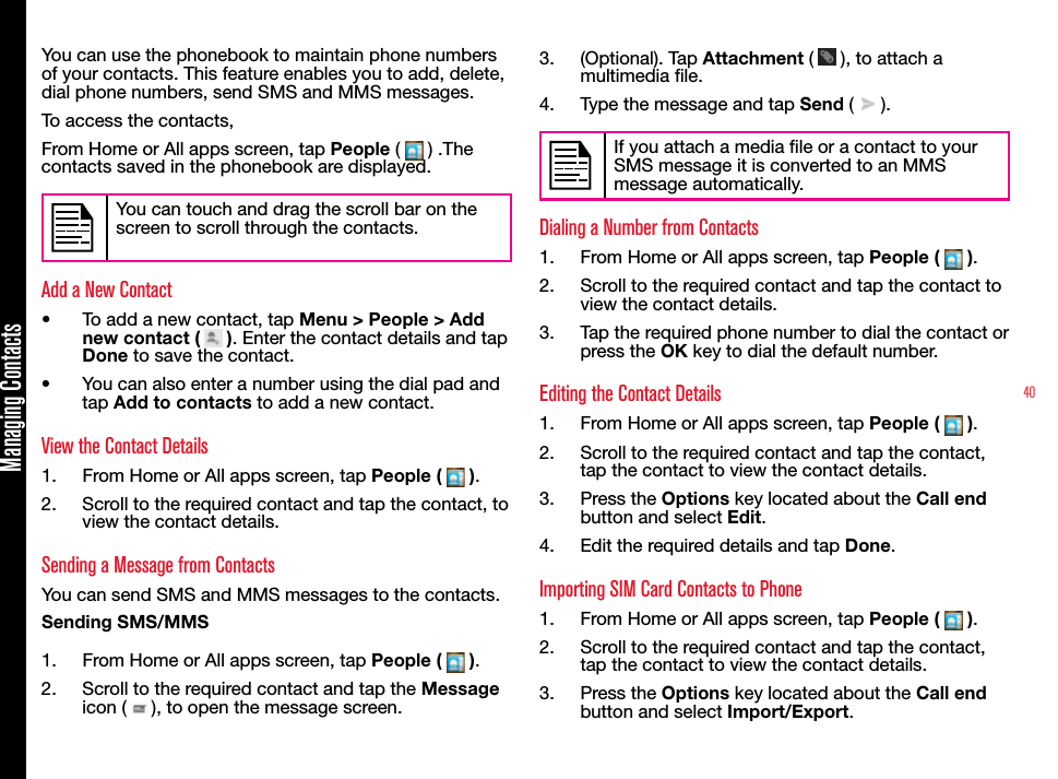 40Managing ContactsYou can use the phonebook to maintain phone numbers of your contacts. This feature enables you to add, delete, dial phone numbers, send SMS and MMS messages. To access the contacts,From Home or All apps screen, tap People (   ) .The contacts saved in the phonebook are displayed.You can touch and drag the scroll bar on the screen to scroll through the contacts.Add a New Contact•  To add a new contact, tap Menu &gt; People &gt; Add new contact (   ). Enter the contact details and tap Done to save the contact.•  You can also enter a number using the dial pad and tap Add to contacts to add a new contact.View the Contact Details1.  From Home or All apps screen, tap People (   ).2.  Scroll to the required contact and tap the contact, to view the contact details.Sending a Message from ContactsYou can send SMS and MMS messages to the contacts. Sending SMS/MMS1.  From Home or All apps screen, tap People (   ).2.  Scroll to the required contact and tap the Message icon (   ), to open the message screen.3.  (Optional). Tap Attachment (   ), to attach a multimedia le.4.  Type the message and tap Send (   ).If you attach a media le or a contact to your SMS message it is converted to an MMS message automatically.Dialing a Number from Contacts1.  From Home or All apps screen, tap People (   ).2.  Scroll to the required contact and tap the contact to view the contact details.3.  Tap the required phone number to dial the contact or press the OK key to dial the default number.Editing the Contact Details1.  From Home or All apps screen, tap People (   ).2.  Scroll to the required contact and tap the contact, tap the contact to view the contact details. 3.  Press the Options key located about the Call end button and select Edit.4.  Edit the required details and tap Done.Importing SIM Card Contacts to Phone1.  From Home or All apps screen, tap People (   ).2.  Scroll to the required contact and tap the contact, tap the contact to view the contact details. 3.  Press the Options key located about the Call end button and select Import/Export.