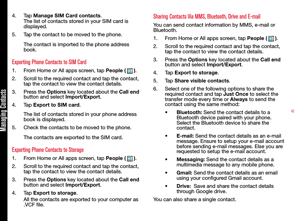 41Managing Contacts4.  Tap Manage SIM Card contacts.The list of contacts stored in your SIM card is displayed.5.  Tap the contact to be moved to the phone.The contact is imported to the phone address book.Exporting Phone Contacts to SIM Card1.  From Home or All apps screen, tap People (   ).2.  Scroll to the required contact and tap the contact, tap the contact to view the contact details. 3.  Press the Options key located about the Call end button and select Import/Export.4.  Tap Export to SIM card.The list of contacts stored in your phone address book is displayed.5.  Check the contacts to be moved to the phone.The contacts are exported to the SIM card.Exporting Phone Contacts to Storage1.  From Home or All apps screen, tap People (   ).2.  Scroll to the required contact and tap the contact, tap the contact to view the contact details. 3.  Press the Options key located about the Call end button and select Import/Export.4.  Tap Export to storage.All the contacts are exported to your computer as .VCF le.Sharing Contacts Via MMS, Bluetooth, Drive and E-mailYou can send contact information by MMS, e-mail or Bluetooth.1.  From Home or All apps screen, tap People (   ).2.  Scroll to the required contact and tap the contact, tap the contact to view the contact details. 3.  Press the Options key located about the Call end button and select Import/Export.4.  Tap Export to storage.5.  Tap Share visible contacts.6.  Select one of the following options to share the required contact and tap Just Once to select the transfer mode every time or Always to send the contact using the same method:•  Bluetooth: Send the contact details to a Bluetooth device paired with your phone. Select the Bluetooth device to share the contact.•  E-mail: Send the contact details as an e-mail message. Ensure to setup your e-mail account before sending e-mail messages. Else you are requested to setup the e-mail account.•  Messaging: Send the contact details as a multimedia message to any mobile phone.•  Gmail: Send the contact details as an email using your congured Gmail account.•  Drive:  Save and share the contact details through Google drive.You can also share a single contact. 