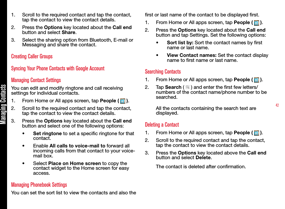 42Managing Contacts1.  Scroll to the required contact and tap the contact, tap the contact to view the contact details. 2.  Press the Options key located about the Call end button and select Share. 3.  Select the sharing option from Bluetooth, E-mail or Messaging and share the contact.Creating Caller GroupsSyncing Your Phone Contacts with Google AccountManaging Contact SettingsYou can edit and modify ringtone and call receiving settings for individual contacts.1.  From Home or All apps screen, tap People (   ).2.  Scroll to the required contact and tap the contact, tap the contact to view the contact details. 3.  Press the Options key located about the Call end button and select one of the following options:•  Set ringtone to set a specic ringtone for that contact.•  Enable All calls to voice-mail to forward all incoming calls from that contact to your voice-mail box.•  Select Place on Home screen to copy the contact widget to the Home screen for easy access.Managing Phonebook SettingsYou can set the sort list to view the contacts and also the rst or last name of the contact to be displayed rst.1.  From Home or All apps screen, tap People (   ).2.  Press the Options key located about the Call end button and tap Settings. Set the following options:•  Sort list by: Sort the contact names by rst name or last name.•  View Contact names: Set the contact display name to rst name or last name.Searching Contacts1.  From Home or All apps screen, tap People (   ).2.  Tap Search (   ) and enter the rst few letters/numbers of the contact name/phone number to be searched. All the contacts containing the search text are displayed.Deleting a Contact1.  From Home or All apps screen, tap People (   ).2.  Scroll to the required contact and tap the contact, tap the contact to view the contact details. 3.  Press the Options key located above the Call end button and select Delete.The contact is deleted after conrmation.