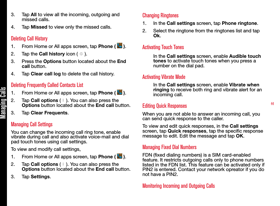 44Managing Calls3.  Tap All to view all the incoming, outgoing and missed calls.4.  Tap Missed to view only the missed calls.Deleting Call History1.  From Home or All apps screen, tap Phone (   ).2.  Tap the Call history icon (   ).3.  Press the Options button located about the End call button.4.  Tap Clear call log to delete the call history.Deleting Frequently Called Contacts List1.  From Home or All apps screen, tap Phone (   ).2.  Tap Call options (   ). You can also press the Options button located about the End call button.3.  Tap Clear Frequents.Managing Call SettingsYou can change the incoming call ring tone, enable vibrate during call and also activate voice-mail and dial pad touch tones using call settings.To view and modify call settings,1.  From Home or All apps screen, tap Phone (   ).2.  Tap Call options (   ). You can also press the Options button located about the End call button.3.  Tap Settings.Changing Ringtones1.  In the Call settings screen, tap Phone ringtone.2.  Select the ringtone from the ringtones list and tap Ok.Activating Touch TonesIn the Call settings screen, enable Audible touch tones to activate touch tones when you press a number on the dial pad.Activating Vibrate ModeIn the Call settings screen, enable Vibrate when ringing to receive both ring and vibrate alert for an incoming call.Editing Quick ResponsesWhen you are not able to answer an incoming call, you can send quick response to the caller. To view and edit quick responses, in the Call settings screen, tap Quick responses, tap the specic response message to edit. Edit the message and tap OK.Managing Fixed Dial NumbersFDN (xed dialing numbers) is a SIM card-enabled feature. It restricts outgoing calls only to phone numbers listed in the FDN list. This feature can be activated only if PIN2 is entered. Contact your network opreator if you do not have a PIN2.Monitoring Incoming and Outgoing Calls