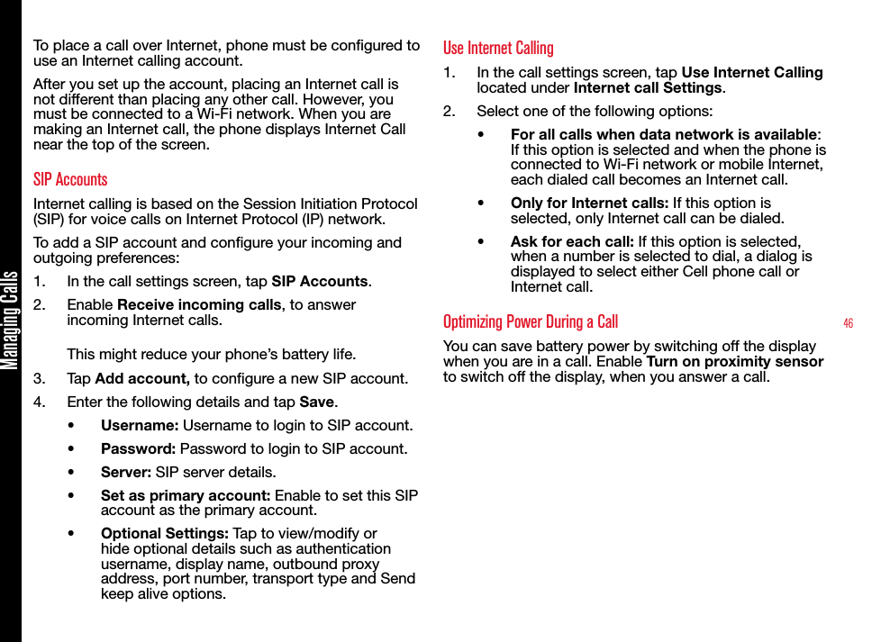 46Managing CallsTo place a call over Internet, phone must be congured to use an Internet calling account.After you set up the account, placing an Internet call is not different than placing any other call. However, you must be connected to a Wi-Fi network. When you are making an Internet call, the phone displays Internet Call near the top of the screen. SIP AccountsInternet calling is based on the Session Initiation Protocol (SIP) for voice calls on Internet Protocol (IP) network.To add a SIP account and congure your incoming and outgoing preferences:1.  In the call settings screen, tap SIP Accounts. 2.  Enable Receive incoming calls, to answer incoming Internet calls. This might reduce your phone’s battery life.3.  Tap Add account, to congure a new SIP account.4.  Enter the following details and tap Save.•  Username: Username to login to SIP account.•  Password: Password to login to SIP account.•  Server: SIP server details.•  Set as primary account: Enable to set this SIP account as the primary account.•  Optional Settings: Tap to view/modify or hide optional details such as authentication username, display name, outbound proxy address, port number, transport type and Send keep alive options. Use Internet Calling1.  In the call settings screen, tap Use Internet Calling located under Internet call Settings. 2.  Select one of the following options:•  For all calls when data network is available: If this option is selected and when the phone is connected to Wi-Fi network or mobile Internet, each dialed call becomes an Internet call.•  Only for Internet calls: If this option is selected, only Internet call can be dialed.•  Ask for each call: If this option is selected, when a number is selected to dial, a dialog is displayed to select either Cell phone call or Internet call.Optimizing Power During a CallYou can save battery power by switching off the display when you are in a call. Enable Turn on proximity sensor to switch off the display, when you answer a call.