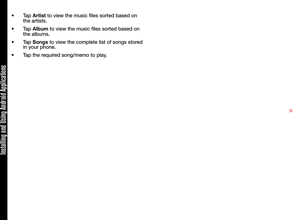 54•  Tap Artist to view the music les sorted based on the artists.•  Tap Album to view the music les sorted based on the albums.•  Tap Songs to view the complete list of songs stored in your phone.•  Tap the required song/memo to play. Installing and Using Android Applications
