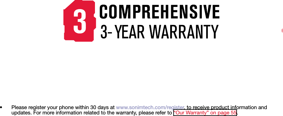 6•  Please register your phone within 30 days at www.sonimtech.com/register, to receive product information and updates. For more information related to the warranty, please refer to “Our Warranty” on page 55.