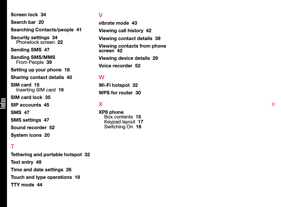 63Screen lock  34Search bar  20Searching Contacts/people  41Security settings  34Phonelock screen  22Sending SMS  47Sending SMS/MMSFrom People  39Setting up your phone  18Sharing contact details  40SIM card  15Inserting SIM card  16SIM card lock  35SIP accounts  45SMS  47SMS settings  47Sound recorder  52System icons  20TTethering and portable hotspot  32Text entry  49Time and date settings  26Touch and type operations  18TTY mode  44Vvibrate mode  43Viewing call history  42Viewing contact details  39Viewing contacts from phone screen  42Viewing device details  29Voice recorder  52WWi-Fi hotspot  32WPS for router  30XXP6 phoneBox contents  15Keypad layout  17Switching On  18Index