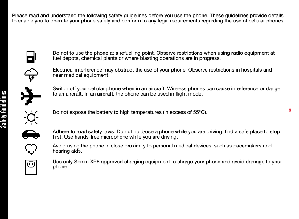 9Please read and understand the following safety guidelines before you use the phone. These guidelines provide details to enable you to operate your phone safely and conform to any legal requirements regarding the use of cellular phones.Do not to use the phone at a refuelling point. Observe restrictions when using radio equipment at fuel depots, chemical plants or where blasting operations are in progress.Electrical interference may obstruct the use of your phone. Observe restrictions in hospitals and near medical equipment.Switch off your cellular phone when in an aircraft. Wireless phones can cause interference or danger to an aircraft. In an aircraft, the phone can be used in flight mode.Do not expose the battery to high temperatures (in excess of 55°C).Adhere to road safety laws. Do not hold/use a phone while you are driving; find a safe place to stop first. Use hands-free microphone while you are driving.Avoid using the phone in close proximity to personal medical devices, such as pacemakers and hearing aids. Use only Sonim XP6 approved charging equipment to charge your phone and avoid damage to your phone.Safety Guidelines