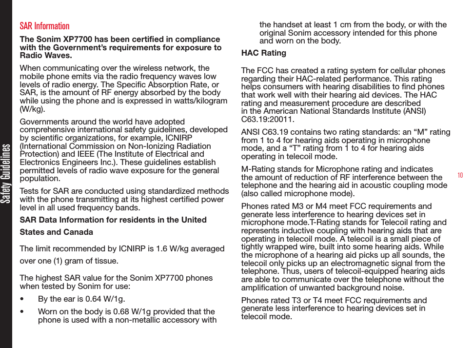 10SAR InformationThe Sonim XP7700 has been certified in compliance with the Government’s requirements for exposure to Radio Waves.When communicating over the wireless network, the mobile phone emits via the radio frequency waves low levels of radio energy. The Specic Absorption Rate, or SAR, is the amount of RF energy absorbed by the body while using the phone and is expressed in watts/kilogram (W/kg).Governments around the world have adopted comprehensive international safety guidelines, developed by scientic organizations, for example, ICNIRP (International Commission on Non-Ionizing Radiation Protection) and IEEE (The Institute of Electrical and Electronics Engineers Inc.). These guidelines establish permitted levels of radio wave exposure for the general population.Tests for SAR are conducted using standardized methods with the phone transmitting at its highest certied power level in all used frequency bands.SAR Data Information for residents in the United States and CanadaThe limit recommended by ICNIRP is 1.6 W/kg averaged over one (1) gram of tissue.The highest SAR value for the Sonim XP7700 phones when tested by Sonim for use:•  By the ear is 0.64 W/1g.•  Worn on the body is 0.68 W/1g provided that the phone is used with a non-metallic accessory with the handset at least 1 cm from the body, or with the original Sonim accessory intended for this phone and worn on the body.HAC RatingThe FCC has created a rating system for cellular phones regarding their HAC-related performance. This rating helps consumers with hearing disabilities to nd phones that work well with their hearing aid devices. The HAC rating and measurement procedure are described in the American National Standards Institute (ANSI) C63.19:20011. ANSI C63.19 contains two rating standards: an “M” rating from 1 to 4 for hearing aids operating in microphone mode, and a “T” rating from 1 to 4 for hearing aids operating in telecoil mode.M-Rating stands for Microphone rating and indicates the amount of reduction of RF interference between the telephone and the hearing aid in acoustic coupling mode (also called microphone mode). Phones rated M3 or M4 meet FCC requirements and generate less interference to hearing devices set in microphone mode.T-Rating stands for Telecoil rating and represents inductive coupling with hearing aids that are operating in telecoil mode. A telecoil is a small piece of tightly wrapped wire, built into some hearing aids. While the microphone of a hearing aid picks up all sounds, the telecoil only picks up an electromagnetic signal from the telephone. Thus, users of telecoil-equipped hearing aids are able to communicate over the telephone without the amplication of unwanted background noise.Phones rated T3 or T4 meet FCC requirements and generate less interference to hearing devices set in telecoil mode. Safety Guidelines