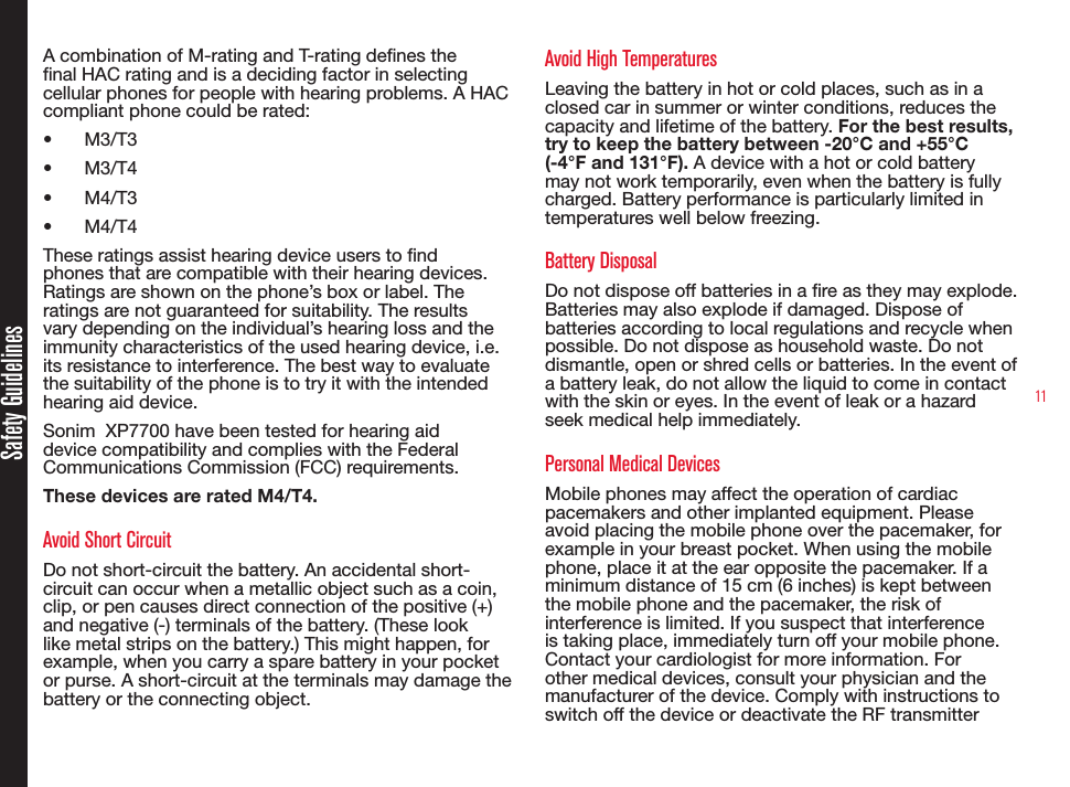 11Safety GuidelinesA combination of M-rating and T-rating denes the nal HAC rating and is a deciding factor in selecting cellular phones for people with hearing problems. A HAC compliant phone could be rated: •  M3/T3 •  M3/T4•  M4/T3•  M4/T4 These ratings assist hearing device users to nd phones that are compatible with their hearing devices. Ratings are shown on the phone’s box or label. The ratings are not guaranteed for suitability. The results vary depending on the individual’s hearing loss and the immunity characteristics of the used hearing device, i.e. its resistance to interference. The best way to evaluate the suitability of the phone is to try it with the intended hearing aid device.Sonim  XP7700 have been tested for hearing aid device compatibility and complies with the Federal Communications Commission (FCC) requirements. These devices are rated M4/T4.Avoid Short CircuitDo not short-circuit the battery. An accidental short-circuit can occur when a metallic object such as a coin, clip, or pen causes direct connection of the positive (+) and negative (-) terminals of the battery. (These look like metal strips on the battery.) This might happen, for example, when you carry a spare battery in your pocket or purse. A short-circuit at the terminals may damage the battery or the connecting object.Avoid High TemperaturesLeaving the battery in hot or cold places, such as in a closed car in summer or winter conditions, reduces the capacity and lifetime of the battery. For the best results, try to keep the battery between -20°C and +55°C (-4°F and 131°F). A device with a hot or cold battery may not work temporarily, even when the battery is fully charged. Battery performance is particularly limited in temperatures well below freezing.Battery DisposalDo not dispose off batteries in a re as they may explode. Batteries may also explode if damaged. Dispose of batteries according to local regulations and recycle when possible. Do not dispose as household waste. Do not dismantle, open or shred cells or batteries. In the event of a battery leak, do not allow the liquid to come in contact with the skin or eyes. In the event of leak or a hazard seek medical help immediately.Personal Medical DevicesMobile phones may affect the operation of cardiac pacemakers and other implanted equipment. Please avoid placing the mobile phone over the pacemaker, for example in your breast pocket. When using the mobile phone, place it at the ear opposite the pacemaker. If a minimum distance of 15 cm (6 inches) is kept between the mobile phone and the pacemaker, the risk of interference is limited. If you suspect that interference is taking place, immediately turn off your mobile phone. Contact your cardiologist for more information. For other medical devices, consult your physician and the manufacturer of the device. Comply with instructions to switch off the device or deactivate the RF transmitter 