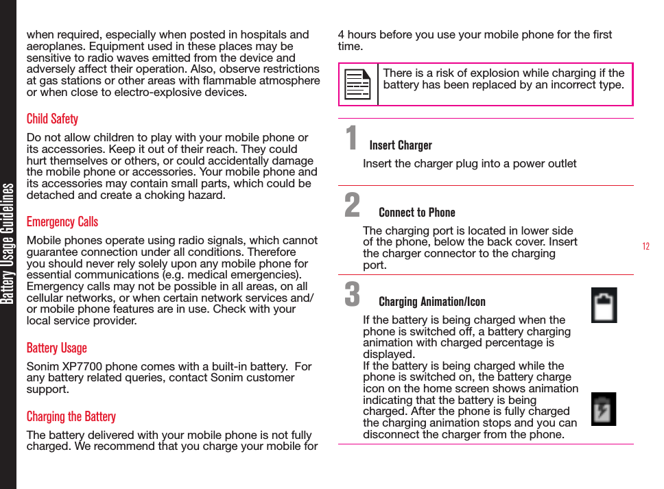 12Battery Usage Guidelineswhen required, especially when posted in hospitals and aeroplanes. Equipment used in these places may be sensitive to radio waves emitted from the device and adversely affect their operation. Also, observe restrictions at gas stations or other areas with ammable atmosphere or when close to electro-explosive devices.Child SafetyDo not allow children to play with your mobile phone or its accessories. Keep it out of their reach. They could hurt themselves or others, or could accidentally damage the mobile phone or accessories. Your mobile phone and its accessories may contain small parts, which could be detached and create a choking hazard.Emergency CallsMobile phones operate using radio signals, which cannot guarantee connection under all conditions. Therefore you should never rely solely upon any mobile phone for essential communications (e.g. medical emergencies). Emergency calls may not be possible in all areas, on all cellular networks, or when certain network services and/or mobile phone features are in use. Check with your local service provider.Battery UsageSonim XP7700 phone comes with a built-in battery.  For any battery related queries, contact Sonim customer support.Charging the BatteryThe battery delivered with your mobile phone is not fully charged. We recommend that you charge your mobile for 4 hours before you use your mobile phone for the rst time.There is a risk of explosion while charging if the battery has been replaced by an incorrect type.1 Insert ChargerInsert the charger plug into a power outlet2  Connect to PhoneThe charging port is located in lower side of the phone, below the back cover. Insert the charger connector to the charging port.3  Charging Animation/IconIf the battery is being charged when the phone is switched off, a battery charging animation with charged percentage is displayed.If the battery is being charged while the phone is switched on, the battery charge icon on the home screen shows animation indicating that the battery is being charged. After the phone is fully charged the charging animation stops and you can disconnect the charger from the phone.