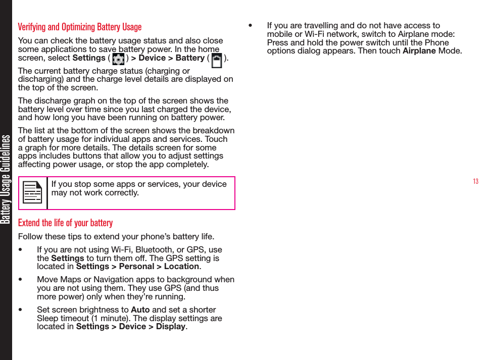 13Battery Usage GuidelinesVerifying and Optimizing Battery UsageYou can check the battery usage status and also close some applications to save battery power. In the home screen, select Settings (   ) &gt; Device &gt; Battery (   ). The current battery charge status (charging or discharging) and the charge level details are displayed on the top of the screen.The discharge graph on the top of the screen shows the battery level over time since you last charged the device, and how long you have been running on battery power.The list at the bottom of the screen shows the breakdown of battery usage for individual apps and services. Touch a graph for more details. The details screen for some apps includes buttons that allow you to adjust settings affecting power usage, or stop the app completely.If you stop some apps or services, your device may not work correctly.Extend the life of your batteryFollow these tips to extend your phone’s battery life.•  If you are not using Wi-Fi, Bluetooth, or GPS, use the Settings to turn them off. The GPS setting is located in Settings &gt; Personal &gt; Location.•  Move Maps or Navigation apps to background when you are not using them. They use GPS (and thus more power) only when they’re running.•  Set screen brightness to Auto and set a shorter Sleep timeout (1 minute). The display settings are located in Settings &gt; Device &gt; Display.•  If you are travelling and do not have access to mobile or Wi-Fi network, switch to Airplane mode: Press and hold the power switch until the Phone options dialog appears. Then touch Airplane Mode.