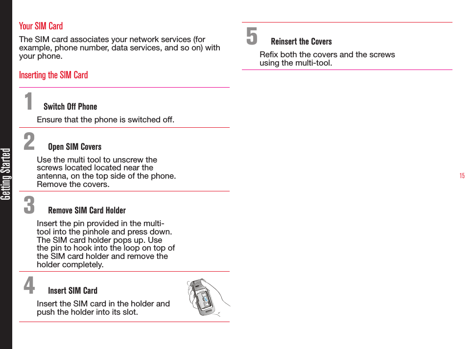 15Getting StartedYour SIM CardThe SIM card associates your network services (for example, phone number, data services, and so on) with your phone.Inserting the SIM Card1  Switch Off PhoneEnsure that the phone is switched off.2  Open SIM CoversUse the multi tool to unscrew the screws located located near the antenna, on the top side of the phone. Remove the covers.3  Remove SIM Card HolderInsert the pin provided in the multi-tool into the pinhole and press down. The SIM card holder pops up. Use the pin to hook into the loop on top of the SIM card holder and remove the holder completely.4  Insert SIM CardInsert the SIM card in the holder and push the holder into its slot. 5  Reinsert the CoversRex both the covers and the screws using the multi-tool.