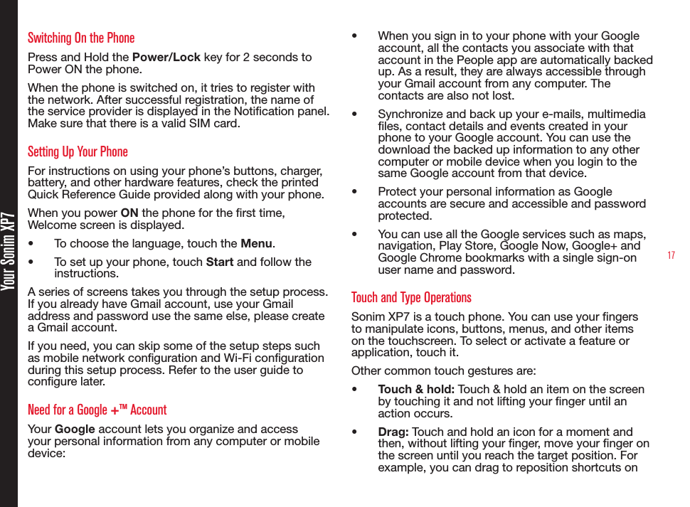 17 Your Sonim XP7Switching On the PhonePress and Hold the Power/Lock key for 2 seconds to Power ON the phone.When the phone is switched on, it tries to register with the network. After successful registration, the name of the service provider is displayed in the Notication panel. Make sure that there is a valid SIM card.Setting Up Your PhoneFor instructions on using your phone’s buttons, charger, battery, and other hardware features, check the printed Quick Reference Guide provided along with your phone.When you power ON the phone for the rst time, Welcome screen is displayed.•  To choose the language, touch the Menu.•  To set up your phone, touch Start and follow the instructions.A series of screens takes you through the setup process. If you already have Gmail account, use your Gmail address and password use the same else, please create a Gmail account.If you need, you can skip some of the setup steps such as mobile network conguration and Wi-Fi conguration during this setup process. Refer to the user guide to congure later.Need for a Google +™ AccountYour Google account lets you organize and access your personal information from any computer or mobile device:•  When you sign in to your phone with your Google account, all the contacts you associate with that account in the People app are automatically backed up. As a result, they are always accessible through your Gmail account from any computer. The contacts are also not lost.•  Synchronize and back up your e-mails, multimedia les, contact details and events created in your phone to your Google account. You can use the download the backed up information to any other computer or mobile device when you login to the same Google account from that device.•  Protect your personal information as Google accounts are secure and accessible and password protected.•  You can use all the Google services such as maps, navigation, Play Store, Google Now, Google+ and Google Chrome bookmarks with a single sign-on user name and password.Touch and Type OperationsSonim XP7 is a touch phone. You can use your ngers to manipulate icons, buttons, menus, and other items on the touchscreen. To select or activate a feature or application, touch it.Other common touch gestures are:•  Touch &amp; hold: Touch &amp; hold an item on the screen by touching it and not lifting your nger until an action occurs.•  Drag: Touch and hold an icon for a moment and then, without lifting your nger, move your nger on the screen until you reach the target position. For example, you can drag to reposition shortcuts on  