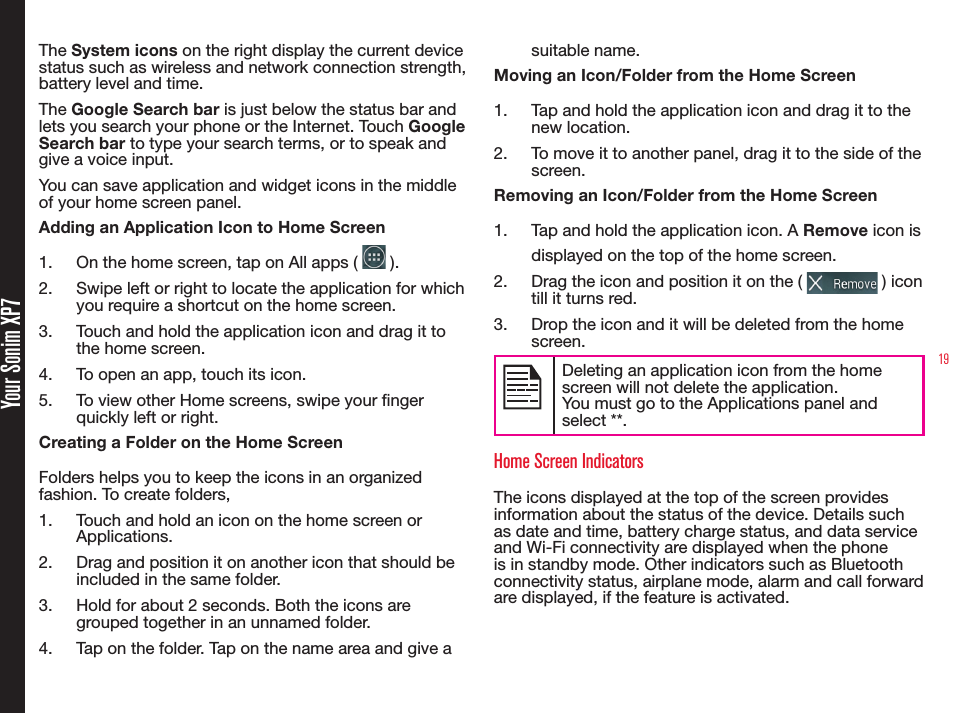 19 Your Sonim XP7The System icons on the right display the current device status such as wireless and network connection strength, battery level and time. The Google Search bar is just below the status bar and lets you search your phone or the Internet. Touch Google Search bar to type your search terms, or to speak and give a voice input.You can save application and widget icons in the middle of your home screen panel.Adding an Application Icon to Home Screen1.  On the home screen, tap on All apps (   ).2.  Swipe left or right to locate the application for which you require a shortcut on the home screen.3.  Touch and hold the application icon and drag it to the home screen.4.  To open an app, touch its icon.5.  To view other Home screens, swipe your nger quickly left or right.Creating a Folder on the Home ScreenFolders helps you to keep the icons in an organized fashion. To create folders,1.  Touch and hold an icon on the home screen or Applications.2.  Drag and position it on another icon that should be included in the same folder.3.  Hold for about 2 seconds. Both the icons are grouped together in an unnamed folder.4.  Tap on the folder. Tap on the name area and give a suitable name.Moving an Icon/Folder from the Home Screen1.  Tap and hold the application icon and drag it to the new location.2.  To move it to another panel, drag it to the side of the screen.Removing an Icon/Folder from the Home Screen1.  Tap and hold the application icon. A Remove icon is displayed on the top of the home screen.2.  Drag the icon and position it on the (   ) icon till it turns red.3.  Drop the icon and it will be deleted from the home screen.Deleting an application icon from the homescreen will not delete the application. You must go to the Applications panel and select **.Home Screen IndicatorsThe icons displayed at the top of the screen provides information about the status of the device. Details such as date and time, battery charge status, and data service  and Wi-Fi connectivity are displayed when the phone is in standby mode. Other indicators such as Bluetooth connectivity status, airplane mode, alarm and call forward are displayed, if the feature is activated.