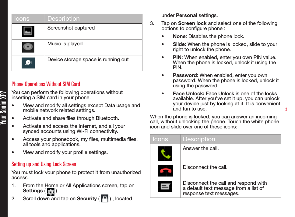 21 Your Sonim XP7Icons DescriptionScreenshot capturedMusic is playedDevice storage space is running outPhone Operations Without SIM CardYou can perform the following operations without inserting a SIM card in your phone.•  View and modify all settings except Data usage and mobile network related settings.•  Activate and share les through Bluetooth. •  Activate and access the Internet, and all your synced accounts using Wi-Fi connectivity.•  Access your phonebook, my les, multimedia les, all tools and applications.•  View and modify your prole settings.Setting up and Using Lock ScreenYou must lock your phone to protect it from unauthorized access.1.  From the Home or All Applications screen, tap on  Settings (   ).2.  Scroll down and tap on Security (   ) , located under Personal settings.3.  Tap on Screen lock and select one of the following options to congure phone :•  None: Disables the phone lock.•  Slide: When the phone is locked, slide to your right to unlock the phone.•  PIN: When enabled, enter you own PIN value. When the phone is locked, unlock it using the PIN.•  Password: When enabled, enter you own password. When the phone is locked, unlock it using the password.•  Face Unlock: Face Unlock is one of the locks available. After you’ve set it up, you can unlock your device just by looking at it. It is convenient and fun to use.When the phone is locked, you can answer an incoming call, without unlocking the phone. Touch the white phone icon and slide over one of these icons:Icons DescriptionAnswer the call.Disconnect the call.Disconnect the call and respond with a default text message from a list of response text messages.