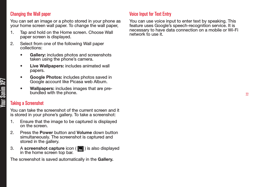 22Changing the Wall paperYou can set an image or a photo stored in your phone as  your home screen wall paper. To change the wall paper,1.  Tap and hold on the Home screen. Choose Wall paper screen is displayed.2.  Select from one of the following Wall paper collections:•  Gallery: includes photos and screenshots taken using the phone’s camera.•  Live Wallpapers: includes animated wall papers.•  Google Photos: includes photos saved in Google account like Picasa web Album.•  Wallpapers: includes images that are pre-bundled with the phone.Taking a ScreenshotYou can take the screenshot of the current screen and it is stored in your phone’s gallery. To take a screenshot:1.  Ensure that the image to be captured is displayed on the screen.2.  Press the Power button and Volume down button simultaneously. The screenshot is captured and stored in the gallery. 3.  A screenshot capture icon (   ) is also displayed in the home screen top bar.The screenshot is saved automatically in the Gallery.Voice Input for Text EntryYou can use voice input to enter text by speaking. This feature uses Google’s speech-recognition service. It is necessary to have data connection on a mobile or Wi-Fi network to use it. Your Sonim XP7