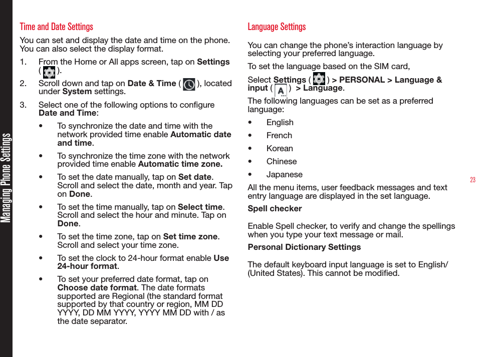 23Time and Date SettingsYou can set and display the date and time on the phone. You can also select the display format. 1.  From the Home or All apps screen, tap on Settings (   ).2.  Scroll down and tap on Date &amp; Time (   ), located under System settings.3.  Select one of the following options to congure Date and Time:•  To synchronize the date and time with the network provided time enable Automatic date and time.•  To synchronize the time zone with the network provided time enable Automatic time zone.•  To set the date manually, tap on Set date. Scroll and select the date, month and year. Tap on Done.•  To set the time manually, tap on Select time. Scroll and select the hour and minute. Tap on Done.•  To set the time zone, tap on Set time zone. Scroll and select your time zone. •  To set the clock to 24-hour format enable Use 24-hour format.•  To set your preferred date format, tap on Choose date format. The date formats supported are Regional (the standard format supported by that country or region, MM DD YYYY, DD MM YYYY, YYYY MM DD with / as the date separator.Language SettingsYou can change the phone’s interaction language by selecting your preferred language.To set the language based on the SIM card, Select Settings (   ) &gt; PERSONAL &gt; Language &amp; input (   )  &gt; Language. The following languages can be set as a preferred language:•  English•  French•  Korean•  Chinese•  JapaneseAll the menu items, user feedback messages and text entry language are displayed in the set language.Spell checkerEnable Spell checker, to verify and change the spellings  when you type your text message or mail.Personal Dictionary SettingsThe default keyboard input language is set to English/(United States). This cannot be modied.Managing Phone Settings