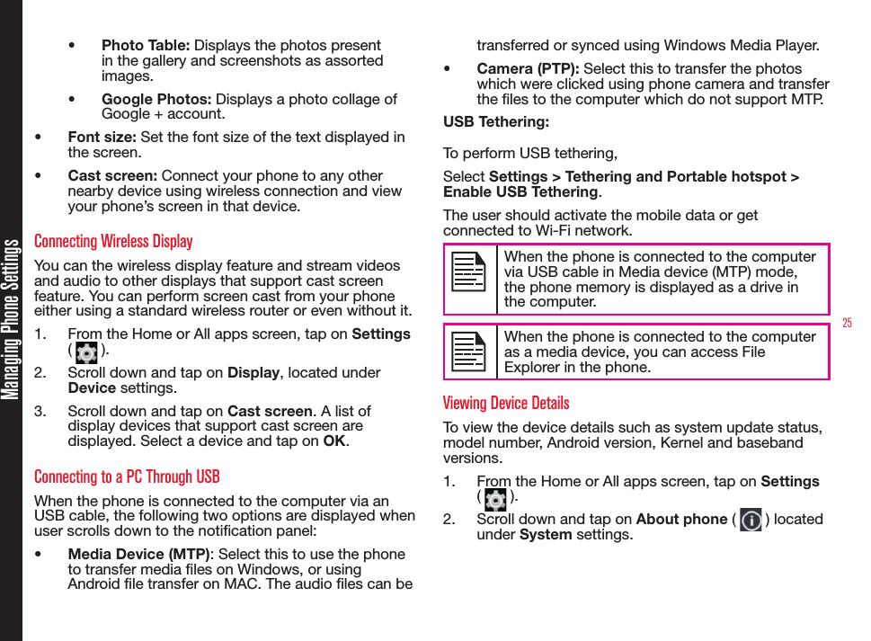 25•  Photo Table: Displays the photos present in the gallery and screenshots as assorted images.•  Google Photos: Displays a photo collage of Google + account.•  Font size: Set the font size of the text displayed in the screen.•  Cast screen: Connect your phone to any other nearby device using wireless connection and view your phone’s screen in that device. Connecting Wireless DisplayYou can the wireless display feature and stream videos and audio to other displays that support cast screen feature. You can perform screen cast from your phone either using a standard wireless router or even without it.1.  From the Home or All apps screen, tap on Settings (   ).2.  Scroll down and tap on Display, located under Device settings.3.  Scroll down and tap on Cast screen. A list of display devices that support cast screen are displayed. Select a device and tap on OK.Connecting to a PC Through USBWhen the phone is connected to the computer via an USB cable, the following two options are displayed when user scrolls down to the notication panel:•  Media Device (MTP): Select this to use the phone to transfer media les on Windows, or using Android le transfer on MAC. The audio les can be transferred or synced using Windows Media Player.•  Camera (PTP): Select this to transfer the photos which were clicked using phone camera and transfer the les to the computer which do not support MTP.USB Tethering: To perform USB tethering,Select Settings &gt; Tethering and Portable hotspot &gt; Enable USB Tethering. The user should activate the mobile data or get connected to Wi-Fi network. When the phone is connected to the computer via USB cable in Media device (MTP) mode, the phone memory is displayed as a drive in the computer.When the phone is connected to the computer as a media device, you can access File Explorer in the phone. Viewing Device DetailsTo view the device details such as system update status, model number, Android version, Kernel and baseband versions.1.  From the Home or All apps screen, tap on Settings (   ).2.  Scroll down and tap on About phone (   ) located under System settings.Managing Phone Settings
